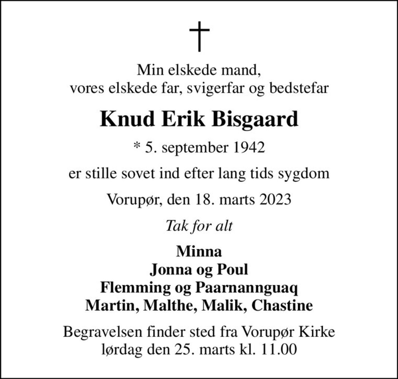 Min elskede mand, vores elskede far, svigerfar og bedstefar
Knud Erik Bisgaard
* 5. september 1942
er stille sovet ind efter lang tids sygdom
Vorupør, den 18. marts 2023
Tak for alt
Minna Jonna og Poul Flemming og Paarnannguaq Martin, Malthe, Malik, Chastine
Begravelsen finder sted fra Vorupør Kirke  lørdag den 25. marts kl. 11.00