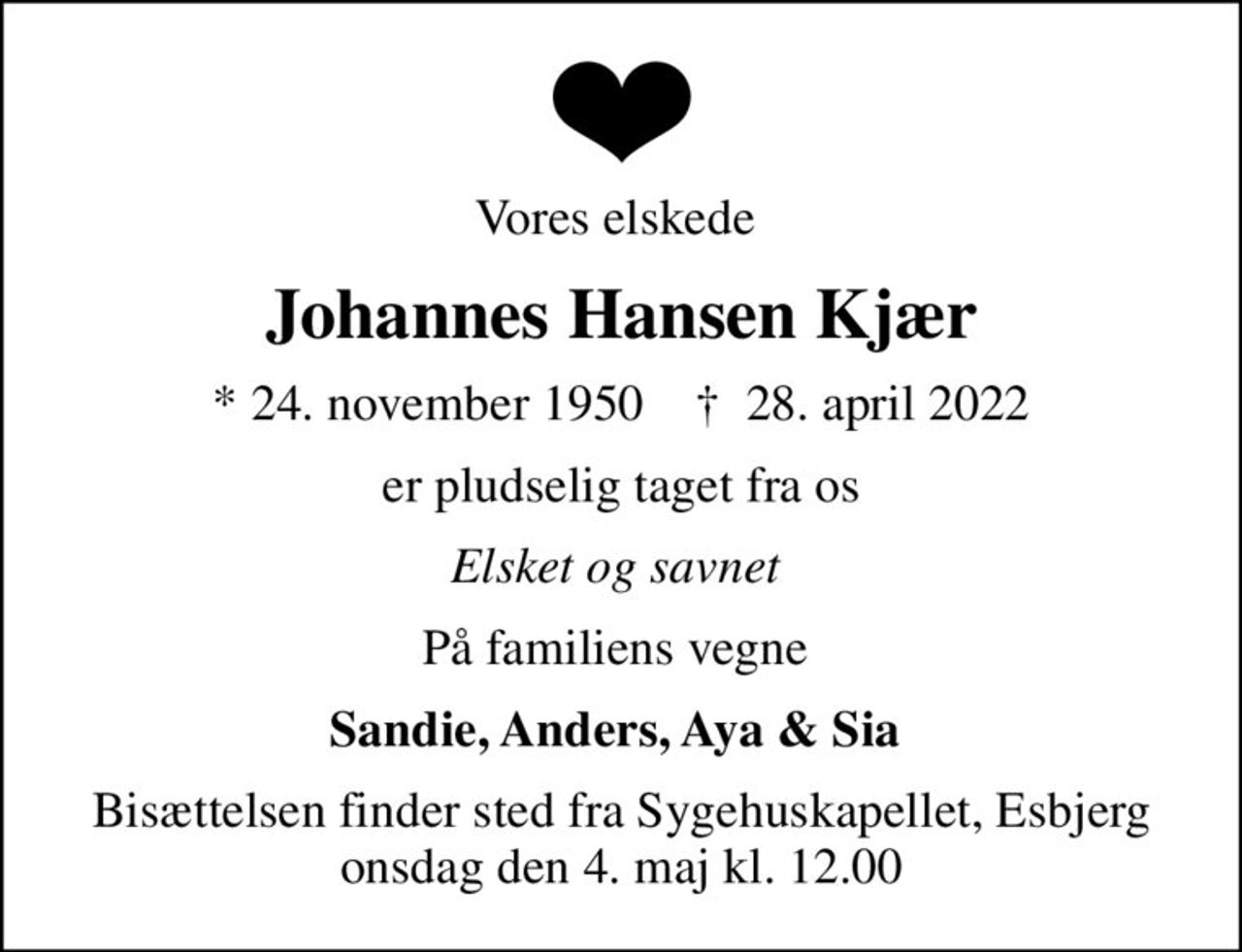 Vores elskede 
Johannes Hansen Kjær
* 24. november 1950    ✝ 28. april 2022
er pludselig taget fra os
Elsket og savnet 
På familiens vegne 
Sandie, Anders, Aya & Sia 
Bisættelsen finder sted fra Sygehuskapellet, Esbjerg  onsdag den 4. maj kl. 12.00