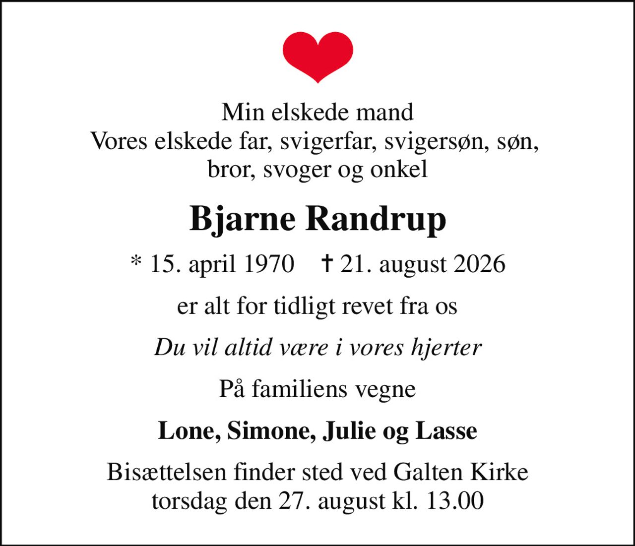 Min elskede mand Vores elskede far, svigerfar, svigersøn, søn,  bror, svoger og onkel
Bjarne Randrup
* 15. april 1970    ✝ 21. august 2026
er alt for tidligt revet fra os
Du vil altid være i vores hjerter
På familiens vegne
Lone, Simone, Julie og Lasse
Bisættelsen finder sted ved Galten Kirke  torsdag den 27. august kl. 13.00