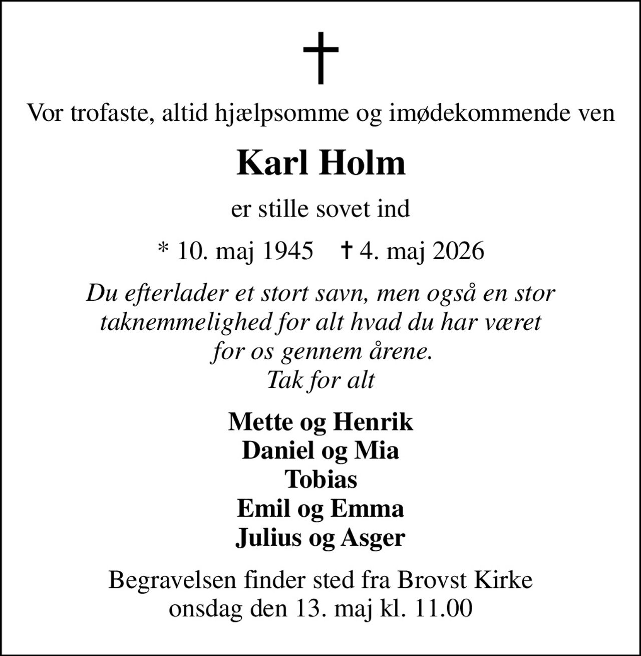Vor trofaste, altid hjælpsomme og imødekommende ven
Karl Holm
er stille sovet ind
* 10. maj 1945    ✝ 4. maj 2026
Du efterlader et stort savn, men også en stor taknemmelighed for alt hvad du har været  for os gennem årene. Tak for alt
Mette og Henrik Daniel og Mia Tobias Emil og Emma Julius og Asger
Begravelsen finder sted fra Brovst Kirke  onsdag den 13. maj kl. 11.00
