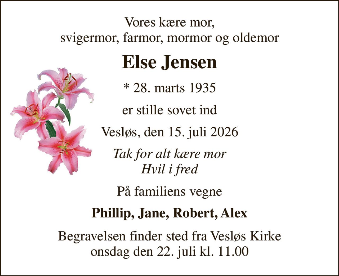 Vores kære mor, svigermor, farmor, mormor og oldemor 
Else Jensen 
* 28. marts 1935 
er stille sovet ind 
Vesløs, den 15. juli 2026 
Tak for alt kære mor Hvil i fred 
På familiens vegne 
Phillip, Jane, Robert, Alex 
Begravelsen finder sted fra Vesløs Kirke onsdag den 22. juli kl. 11.00