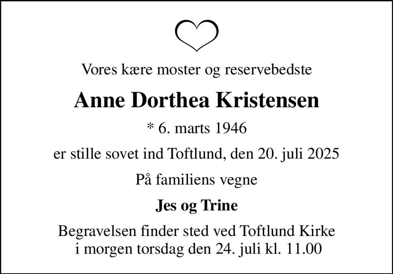 Vores kære moster og reservebedste
Anne Dorthea Kristensen
* 6. marts 1946
er stille sovet ind Toftlund, den 20. juli 2025
På familiens vegne
Jes og Trine
Begravelsen finder sted ved Toftlund Kirke  i morgen torsdag den 24. juli kl. 11.00