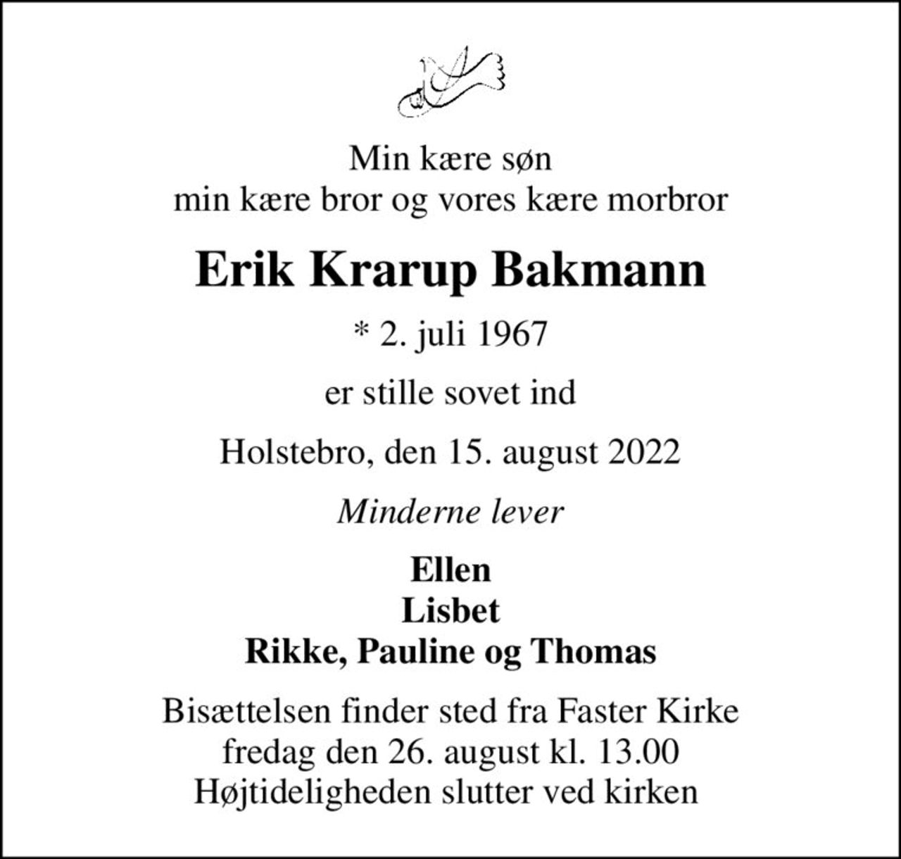Min kære søn min kære bror og vores kære morbror
Erik Krarup Bakmann
* 2. juli 1967
er stille sovet ind
Holstebro, den 15. august 2022
Minderne lever
Ellen Lisbet Rikke, Pauline og Thomas
Bisættelsen finder sted fra Faster Kirke fredag den 26. august kl. 13.00 Højtideligheden slutter ved kirken