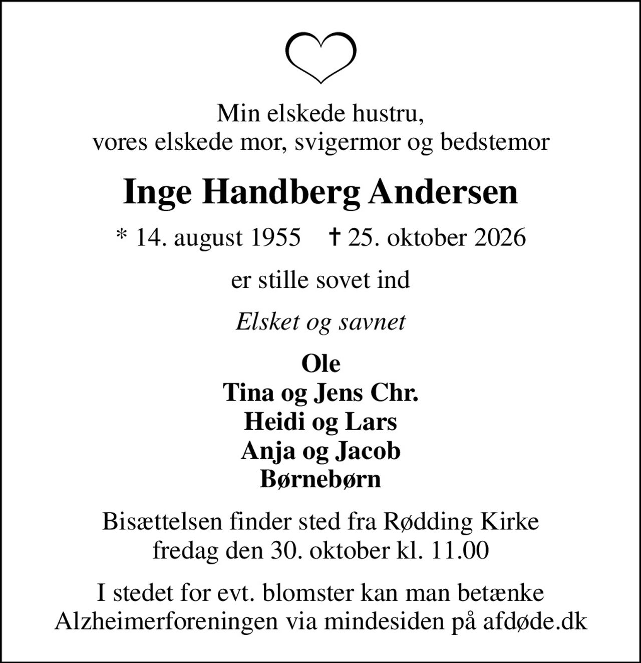 Min elskede hustru, vores elskede mor, svigermor og bedstemor
Inge Handberg Andersen
* 14. august 1955    ✝ 25. oktober 2026
er stille sovet ind
Elsket og savnet
Ole Tina og Jens Chr. Heidi og Lars Anja og Jacob Børnebørn
Bisættelsen finder sted fra Rødding Kirke  fredag den 30. oktober kl. 11.00 
I stedet for evt. blomster kan man betænke
					Alzheimerforeningen via mindesiden på afdøde.dk