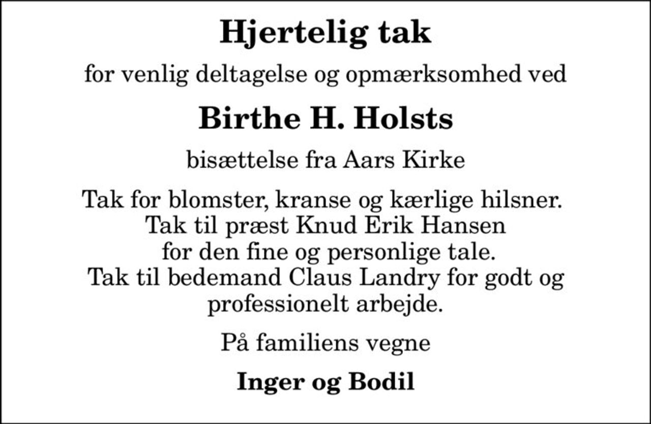 Hjertelig tak
for venlig deltagelse og opmærksomhed ved
Birthe H. Holsts
bisættelse fra Aars Kirke
Tak for blomster, kranse og kærlige hilsner.  Tak til præst Knud Erik Hansen  for den fine og personlige tale. Tak til bedemand Claus Landry for godt og professionelt arbejde.
På familiens vegne
Inger og Bodil