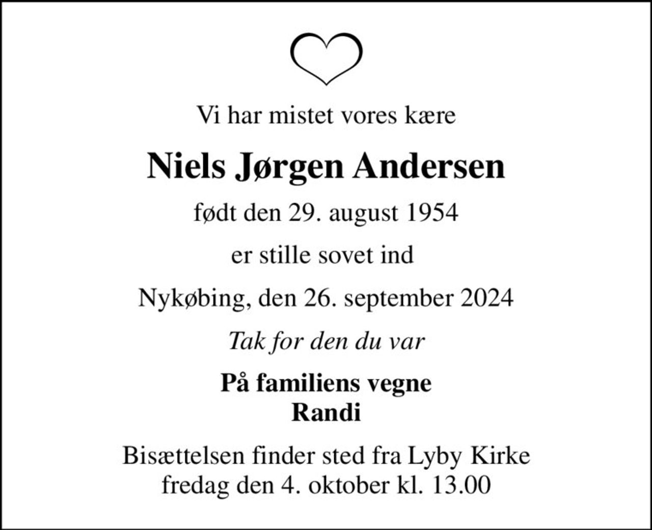 Vi har mistet vores kære
Niels Jørgen Andersen
født den 29. august 1954
er stille sovet ind 
Nykøbing, den 26. september 2024
Tak for den du var
På familiens vegne Randi
Bisættelsen finder sted fra Lyby Kirke  fredag den 4. oktober kl. 13.00