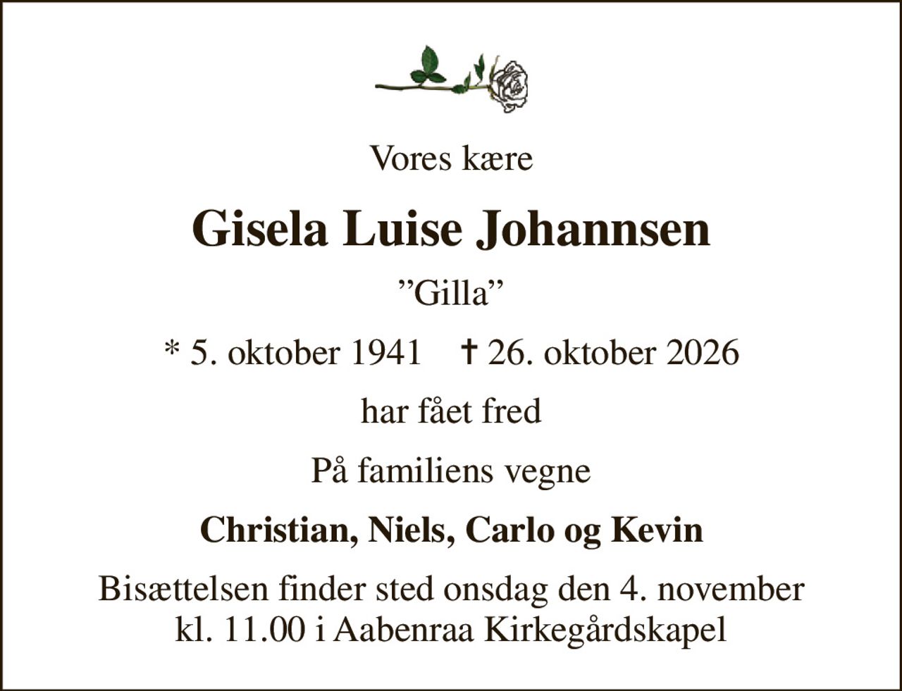 Vores kære
Gisela Luise Johannsen
Gilla
* 5. oktober 1941    ✝ 26. oktober 2026
har fået fred
På familiens vegne
Christian, Niels, Carlo og Kevin
Bisættelsen finder sted onsdag den 4. november kl. 11.00 i Aabenraa Kirkegårdskapel