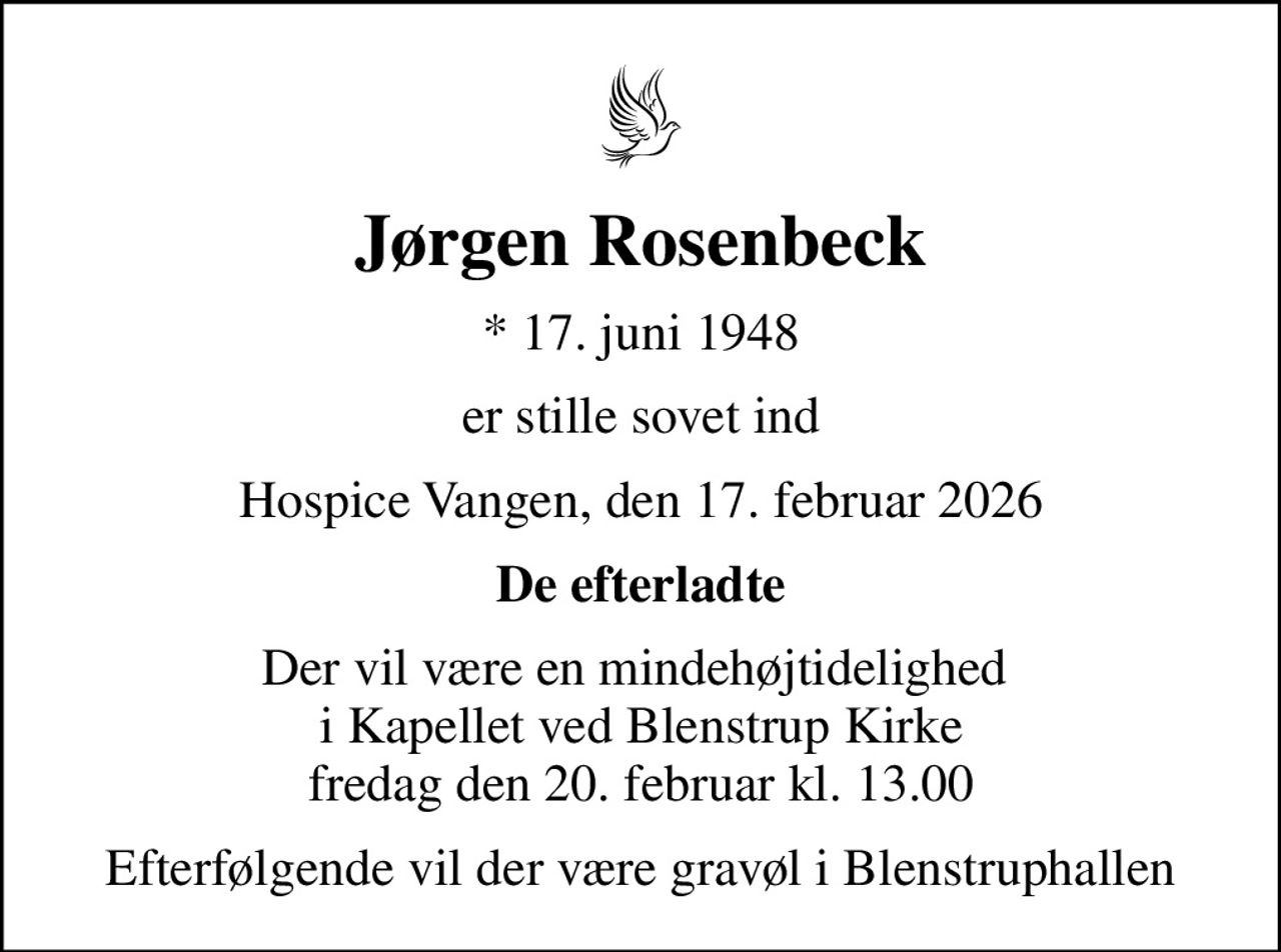 Jørgen Rosenbeck
* 17. juni 1948
er stille sovet ind
Hospice Vangen, den 17. februar 2026
De efterladte
Der vil være en mindehøjtidelighed  i Kapellet ved Blenstrup Kirke fredag den 20. februar kl. 13.00
Efterfølgende vil der være gravøl i Blenstruphallen
