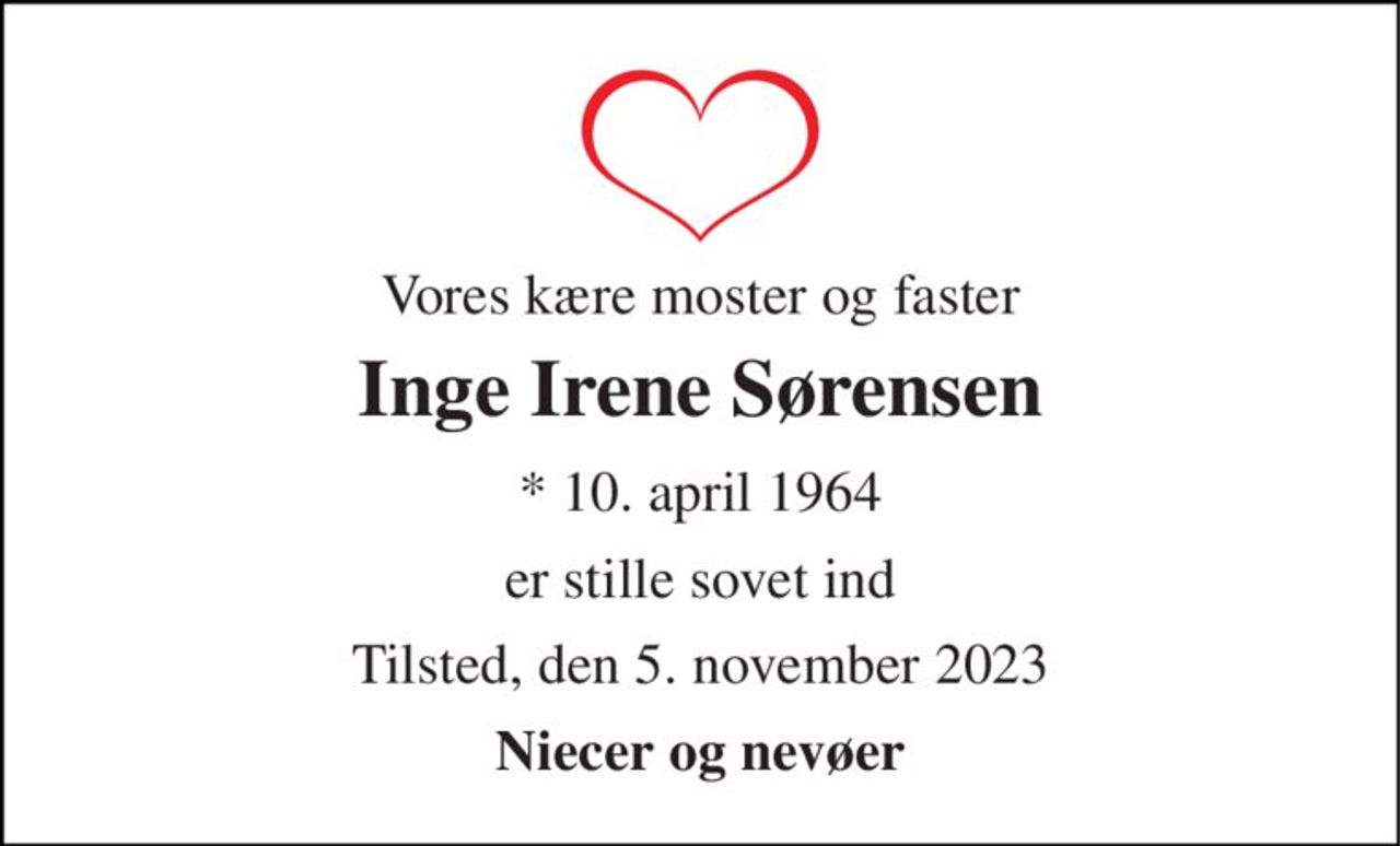 Vores kære moster og faster 
Inge Irene Sørensen 
*​ 10. april 1964 
er stille sovet ind 
Tilsted, den 5. november 2023 
Niecer og nevøer