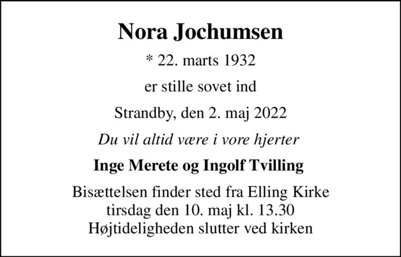 Nora Jochumsen
* 22. marts 1932
er stille sovet ind
Strandby, den 2. maj 2022
Du vil altid være i vore hjerter 
Inge Merete og Ingolf Tvilling 
Bisættelsen finder sted fra Elling Kirke  tirsdag den 10. maj kl. 13.30  Højtideligheden slutter ved kirken