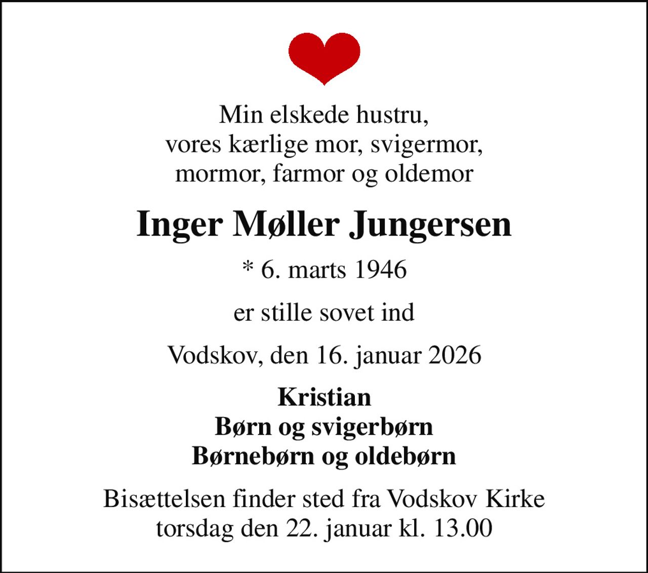 Min elskede hustru, vores kærlige mor, svigermor, mormor, farmor og oldemor
Inger Møller Jungersen
* 6. marts 1946
er stille sovet ind
Vodskov, den 16. januar 2026
Kristian Børn og svigerbørn Børnebørn og oldebørn
Bisættelsen finder sted fra Vodskov Kirke  torsdag den 22. januar kl. 13.00