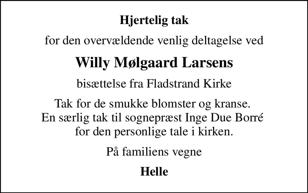Hjertelig tak
for den overvældende venlig deltagelse ved
Willy Mølgaard Larsens
bisættelse fra Fladstrand Kirke
Tak for de smukke blomster og kranse.  En særlig tak til sognepræst Inge Due Borré  for den personlige tale i kirken.
På familiens vegne
Helle