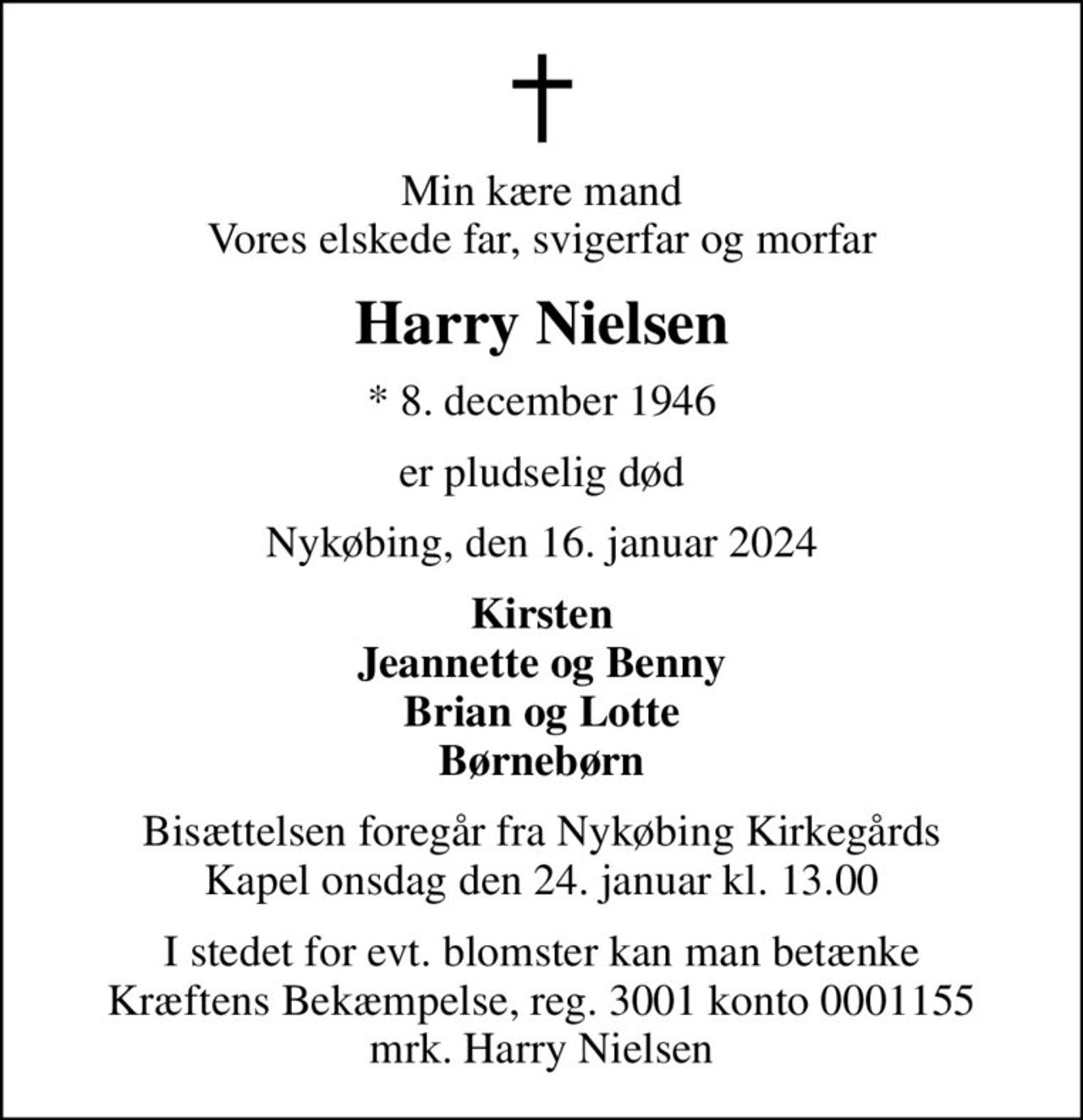 Min kære mand Vores elskede far, svigerfar og morfar
Harry Nielsen
* 8. december 1946
er pludselig død
Nykøbing, den 16. januar 2024
Kirsten Jeannette og Benny Brian og Lotte Børnebørn
Bisættelsen foregår fra Nykøbing Kirkegårds Kapel  onsdag den 24. januar kl. 13.00 
I stedet for evt. blomster kan man betænke
					Kræftens Bekæmpelse reg.3001konto0001155mrk. Harry
					Nielsen