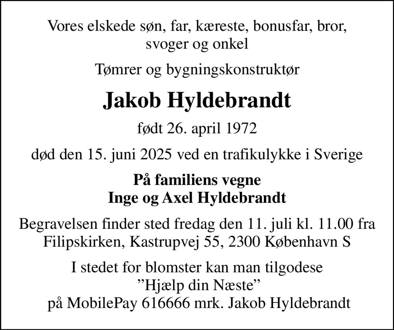 Vores elskede søn, far, kæreste, bonusfar, bror, svoger og onkel
Tømrer og bygningskonstruktør
Jakob Hyldebrandt
født 26. april 1972
død den 15. juni 2025 ved en trafikulykke i Sverige
På familiens vegne Inge og Axel Hyldebrandt
Begravelsen finder sted fredag den 11. juli kl. 11.00 fra Filipskirken, Kastrupvej 55, 2300 København S
I stedet for blomster kan man tilgodese  Hjælp din Næste  på MobilePay 616666 mrk. Jakob Hyldebrandt