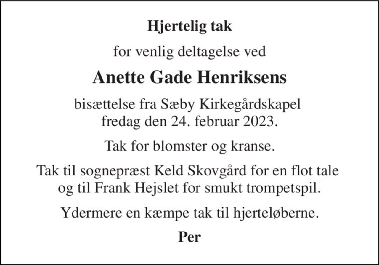 Hjertelig tak 
for venlig deltagelse ved 
Anette Gade Henriksens 
bisættelse fra Sæby Kirkegårdskapel  fredag den 24. februar 2023. 
Tak for blomster og kranse. 
Tak til sognepræst Keld Skovgård for en flot tale  og til Frank Hejslet for smukt trompetspil. 
Ydermere en kæmpe tak til hjerteløberne. 
Per