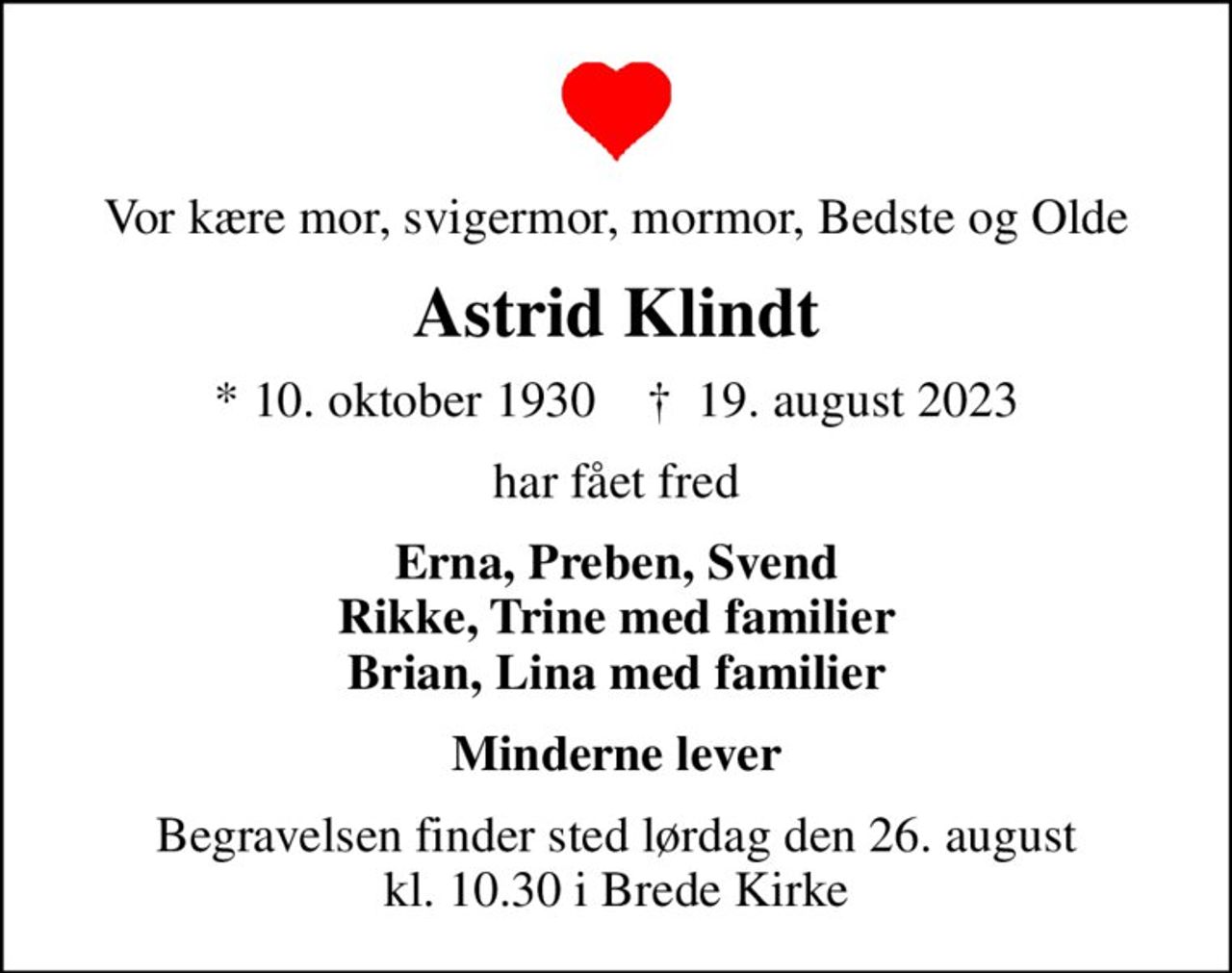Vor kære mor, svigermor, mormor, Bedste og Olde
Astrid Klindt
* 10. oktober 1930    ✝ 19. august 2023
har fået fred
Erna, Preben, Svend Rikke, Trine med familier Brian, Lina med familier
Minderne lever
Begravelsen finder sted lørdag den 26. august kl. 10.30 i Brede Kirke