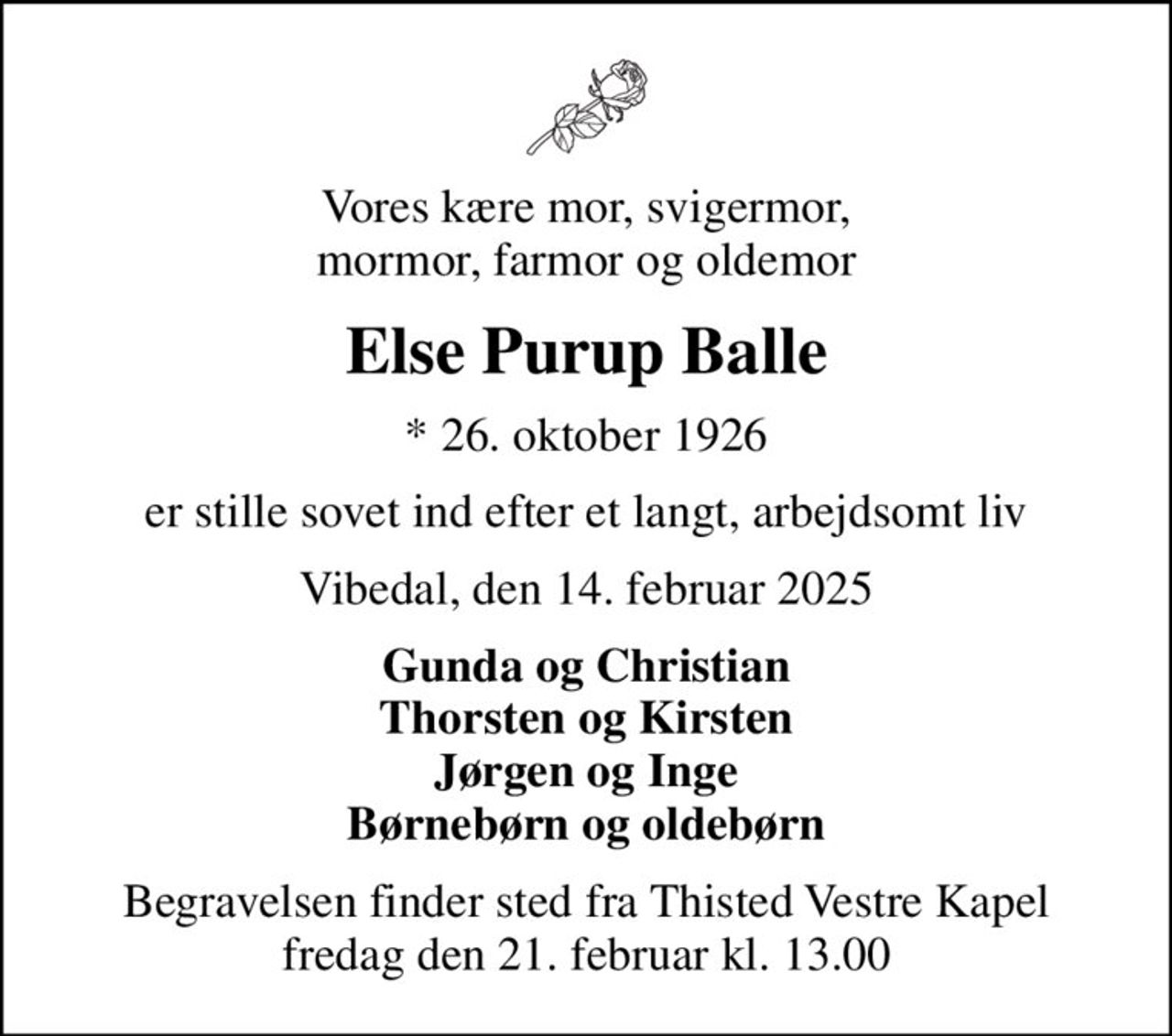 Vores kære mor, svigermor, mormor, farmor og oldemor
Else Purup Balle
* 26. oktober 1926
er stille sovet ind efter et langt, arbejdsomt liv
Vibedal, den 14. februar 2025
Gunda og Christian Thorsten og Kirsten Jørgen og Inge Børnebørn og oldebørn
Begravelsen finder sted fra Thisted Vestre Kapel  fredag den 21. februar kl. 13.00