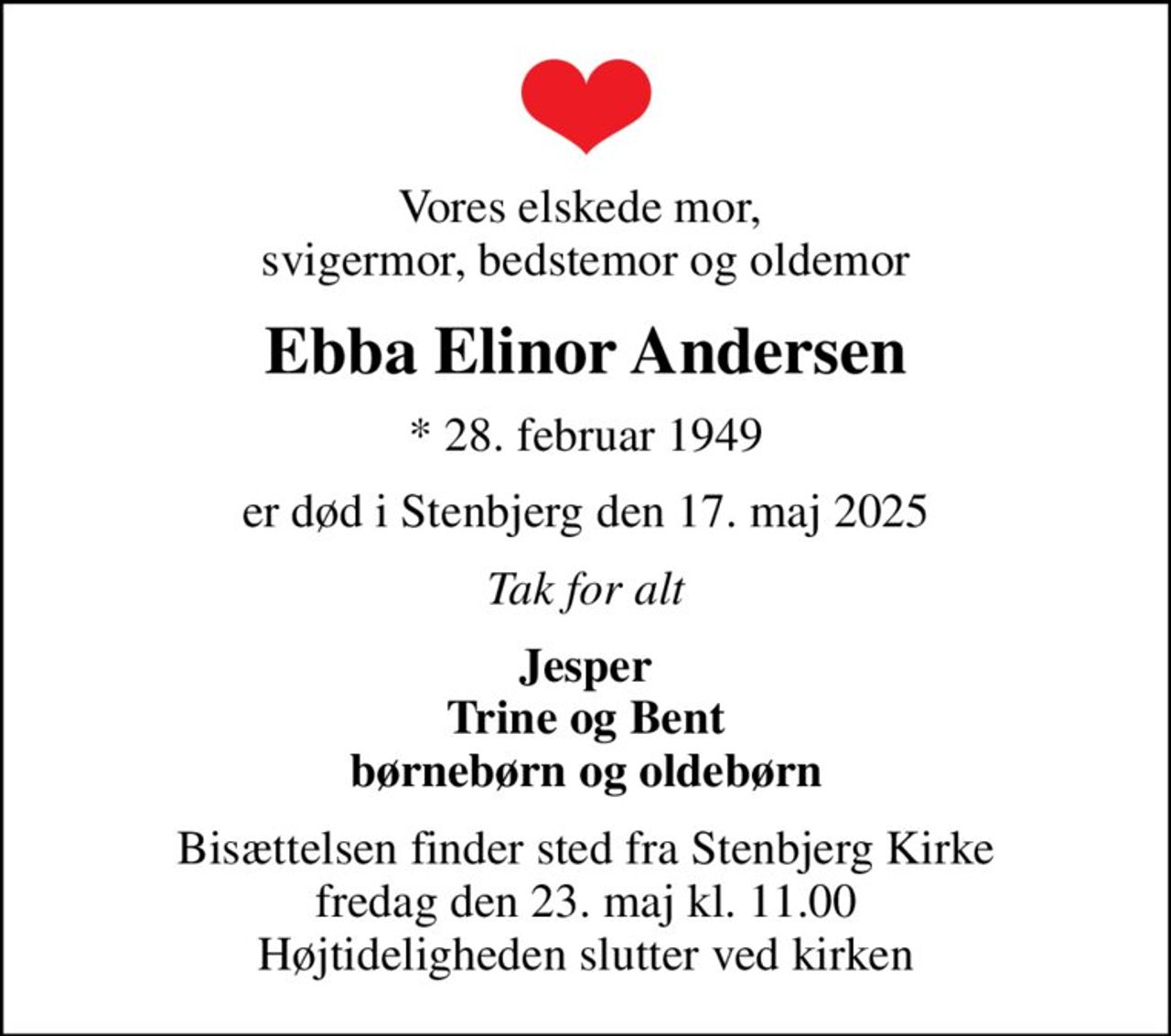 Vores elskede mor,  svigermor, bedstemor og oldemor
Ebba Elinor Andersen
* 28. februar 1949
er død i Stenbjerg den 17. maj 2025
Tak for alt
Jesper Trine og Bent børnebørn og oldebørn
Bisættelsen finder sted fra Stenbjerg Kirke  fredag den 23. maj kl. 11.00  Højtideligheden slutter ved kirken