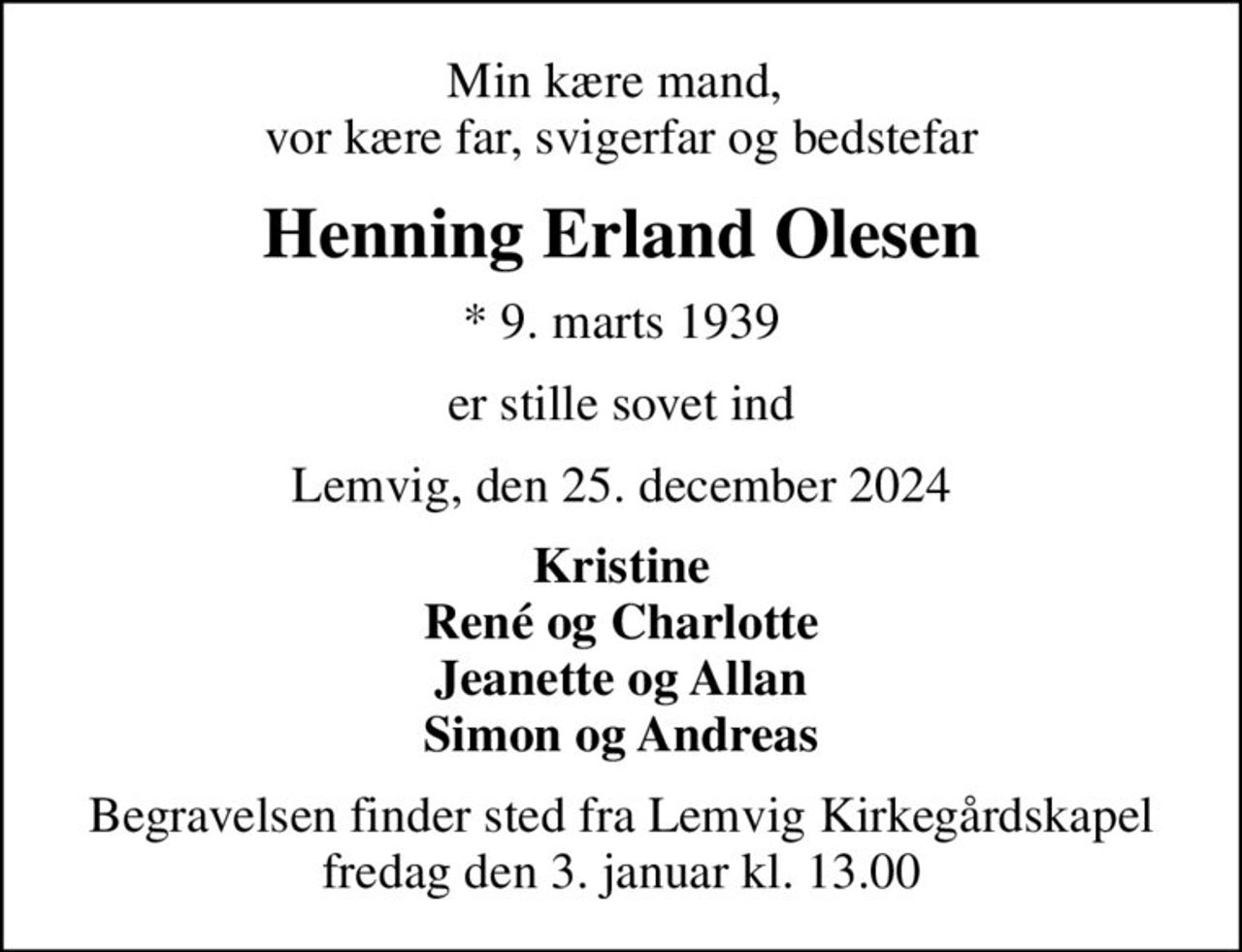 Min kære mand,  vor kære far, svigerfar og bedstefar
Henning Erland Olesen
* 9. marts 1939
er stille sovet ind
Lemvig, den 25. december 2024
Kristine René og Charlotte Jeanette og Allan Simon og Andreas
Begravelsen finder sted fra Lemvig Kirkegårdskapel  fredag den 3. januar kl. 13.00