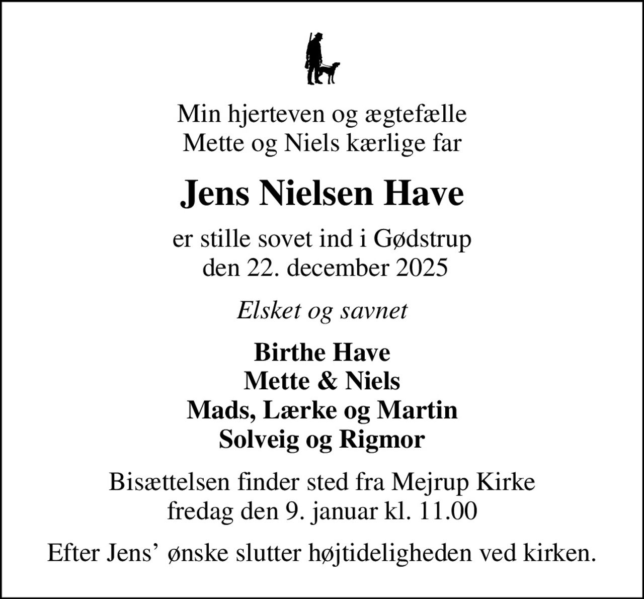 Min hjerteven og ægtefælle Mette og Niels kærlige far
Jens Nielsen Have
er stille sovet ind i Gødstrup  den 22. december 2025
Elsket og savnet
Birthe Have Mette & Niels Mads, Lærke og Martin Solveig og Rigmor
Bisættelsen finder sted fra Mejrup Kirke  fredag den 9. januar kl. 11.00 
Efter Jens ønske slutter højtideligheden ved kirken.