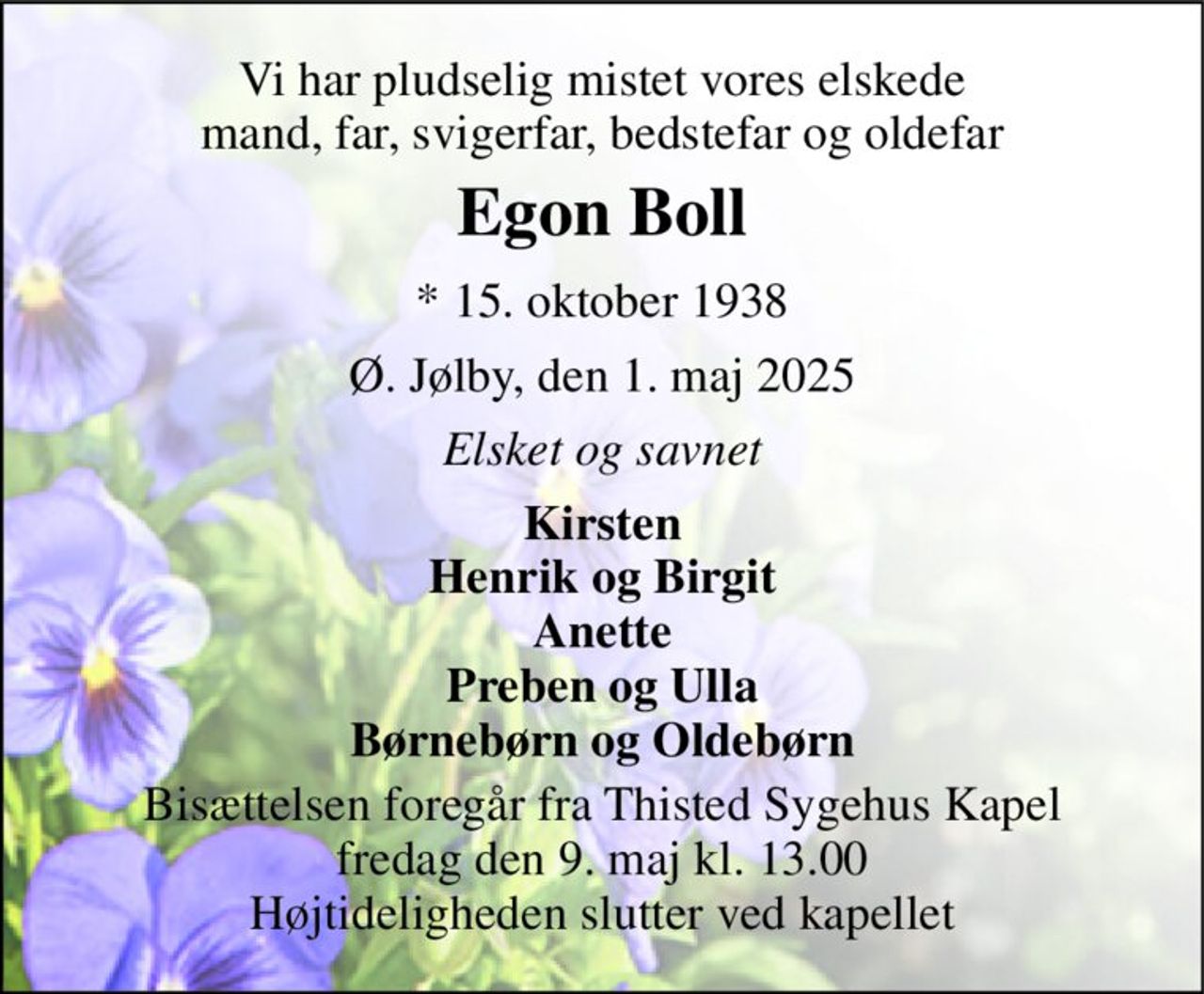 Vi har pludselig mistet vores elskede mand, far, svigerfar, bedstefar og oldefar 
Egon Boll 
*​ 15. oktober 1938 
Ø. Jølby, den 1. maj 2025 
Elsket og savnet 
Kirsten Henrik og Birgit Anette Preben og Ulla Børnebørn og Oldebørn 
Bisættelsen​ foregår fra Thisted Sygehus Kapel​ fredag den 9. maj​ kl. 13.00 Højtideligheden slutter ved kapellet