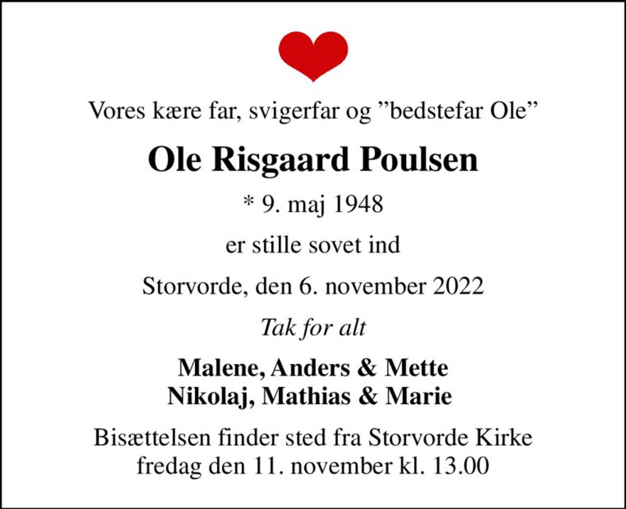 Vores kære far, svigerfar og bedstefar Ole
Ole Risgaard Poulsen
* 9. maj 1948
er stille sovet ind
Storvorde, den 6. november 2022
Tak for alt
Malene, Anders & Mette Nikolaj, Mathias & Marie 
Bisættelsen finder sted fra Storvorde Kirke  fredag den 11. november kl. 13.00