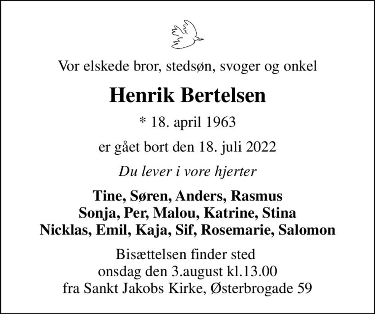 Vor elskede bror, stedsøn, svoger og onkel
Henrik Bertelsen
* 18. april 1963
er gået bort den 18. juli 2022
Du lever i vore hjerter
Tine, Søren, Anders, Rasmus Sonja, Per, Malou, Katrine, Stina Nicklas, Emil, Kaja, Sif, Rosemarie, Salomon
Bisættelsen finder sted  onsdag den 3.august kl.13.00 fra Sankt Jakobs Kirke, Østerbrogade 59