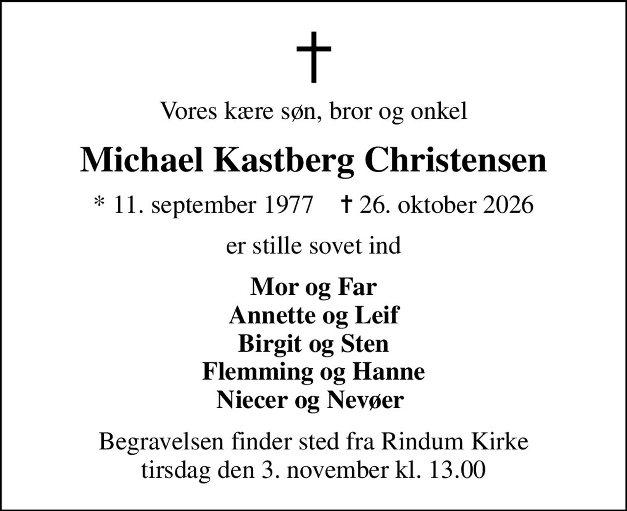 Vores kære søn, bror og onkel
Michael Kastberg Christensen
* 11. september 1977    ✝ 26. oktober 2026
er stille sovet ind
Mor og Far Annette og Leif Birgit og Sten Flemming og Hanne Niecer og Nevøer 
Begravelsen finder sted fra Rindum Kirke  tirsdag den 3. november kl. 13.00