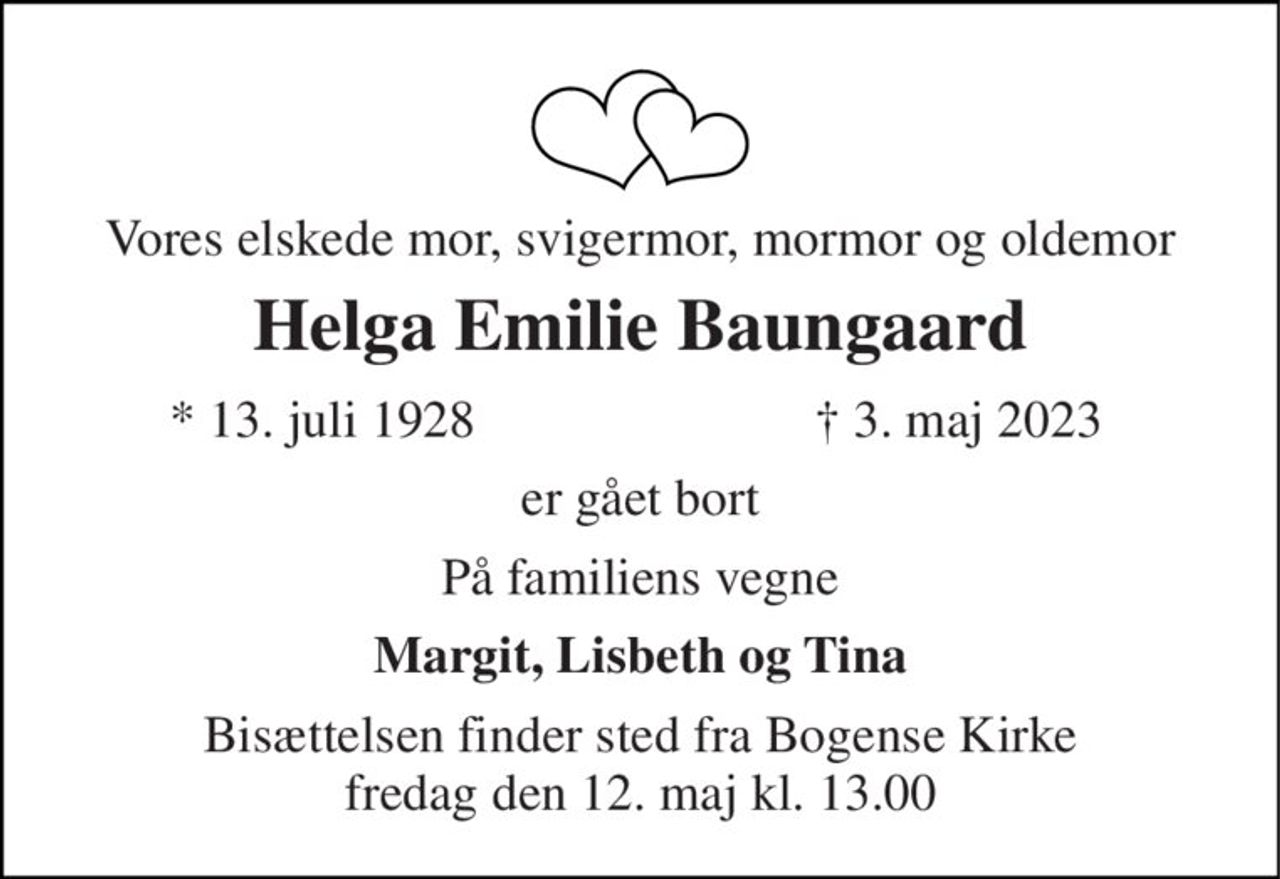 Vores elskede mor, svigermor, mormor og oldemor 
Helga Emilie Baungaard 
* 13. juli 1928 
† 3. maj 2023 
er gået bort 
På familiens vegne 
Margit, Lisbeth og Tina 
Bisættelsen finder sted fra Bogense Kirke fredag den 12. maj kl. 13.00