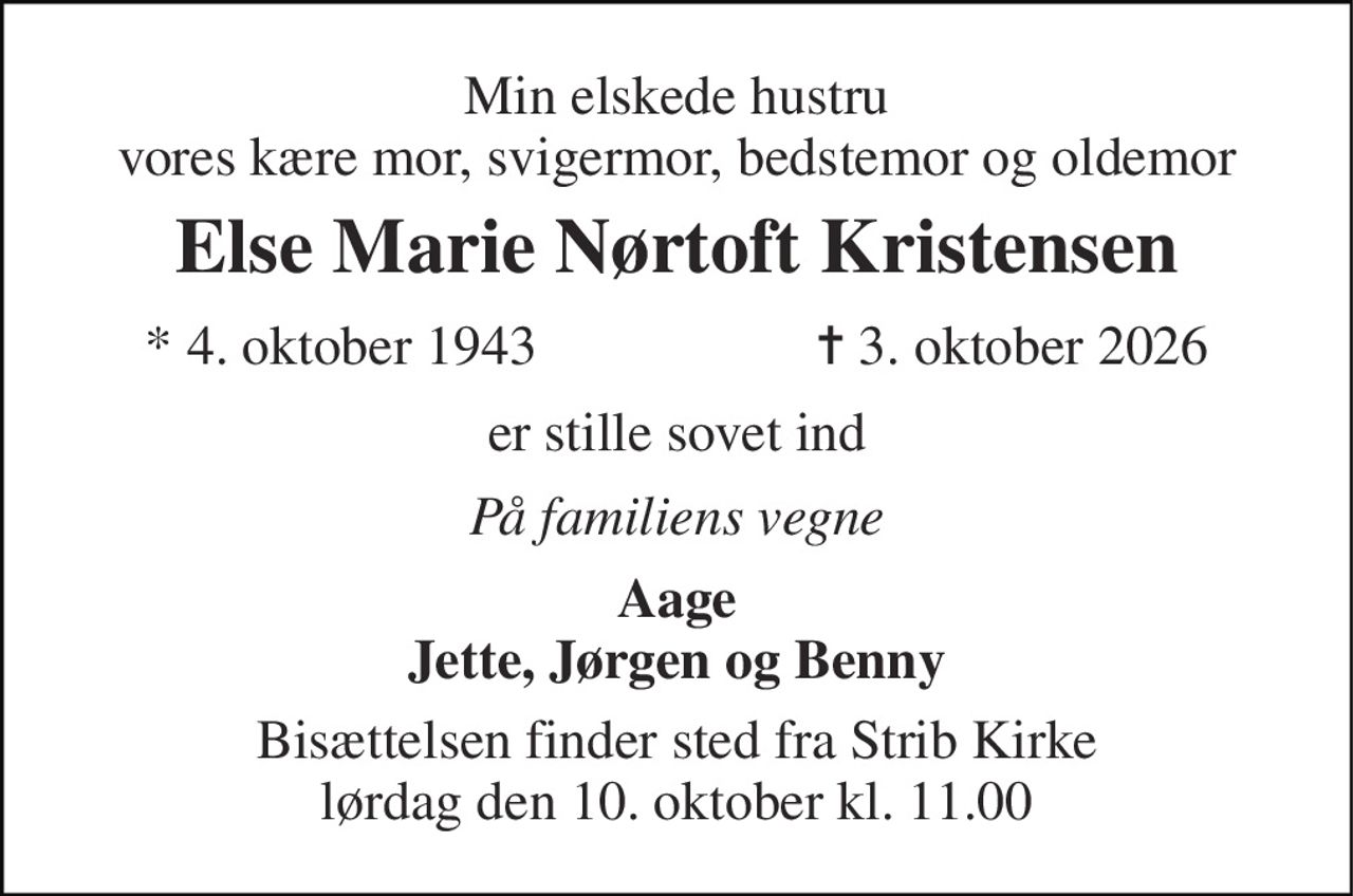 Min elskede hustru vores kære mor, svigermor, bedstemor og oldemor 
Else Marie Nørtoft Kristensen 
* 4. oktober 1943 
✝ 3. oktober 2026 
er stille sovet ind 
På familiens vegne 
Aage Jette, Jørgen og Benny 
Bisættelsen finder sted fra Strib Kirke lørdag den 10. oktober kl. 11.00
