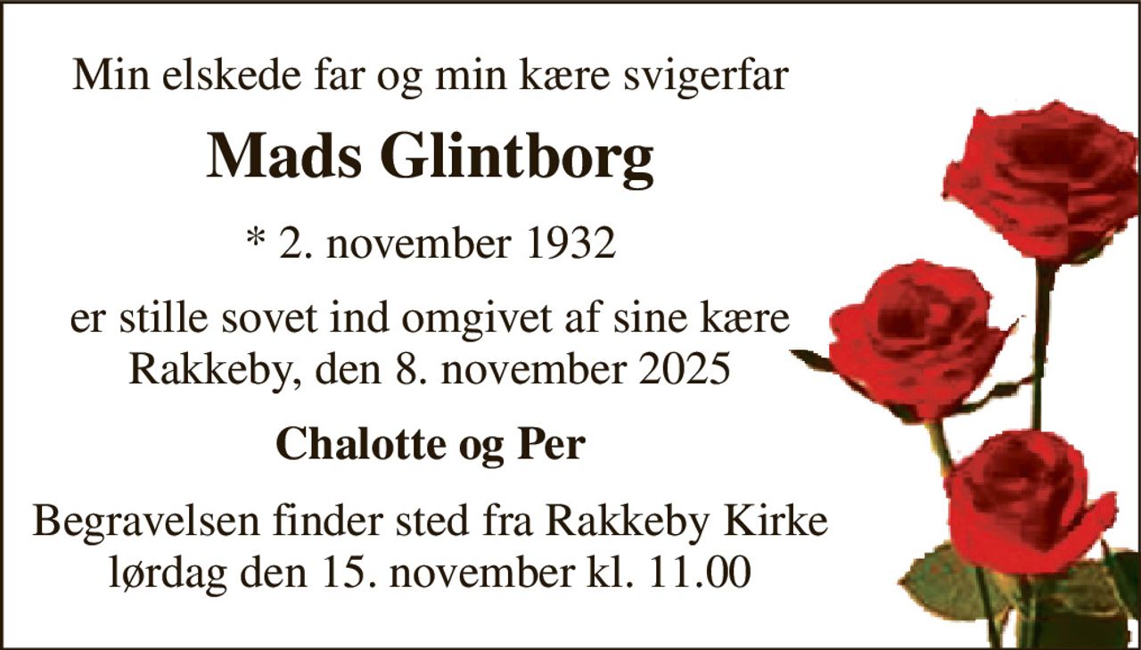 Min elskede far og min kære svigerfar 
Mads Glintborg 
*​ 2. november 1932 
er stille sovet ind omgivet af sine kære Rakkeby, den 8. november 2025 
Chalotte og Per 
Begravelsen​ finder sted fra Rakkeby Kirke​ lørdag den 15. november​ kl. 11.00