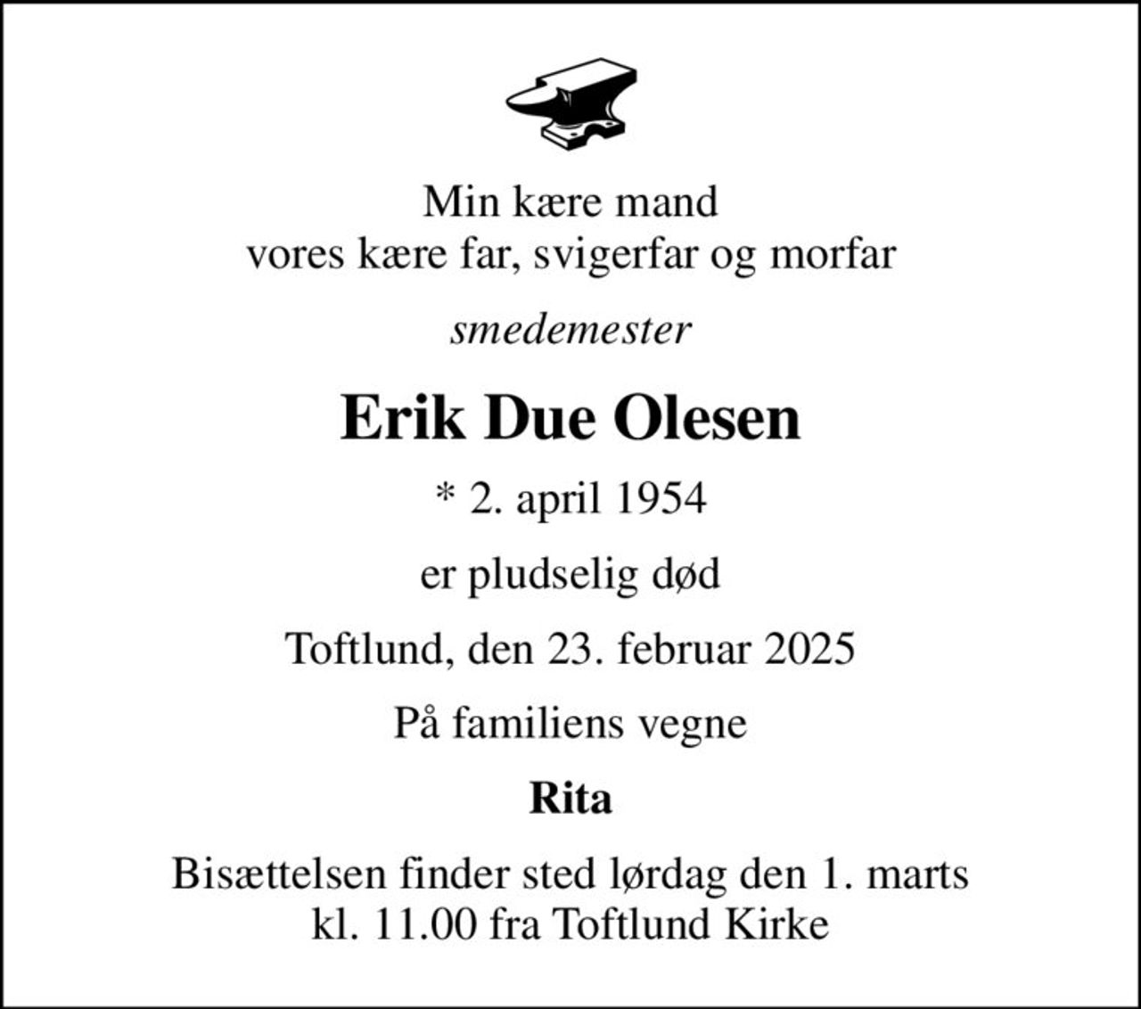 Min kære mand vores kære far, svigerfar og morfar
smedemester
Erik Due Olesen
* 2. april 1954
er pludselig død
Toftlund, den 23. februar 2025
På familiens vegne
Rita
Bisættelsen finder sted lørdag den 1. marts kl. 11.00 fra Toftlund Kirke