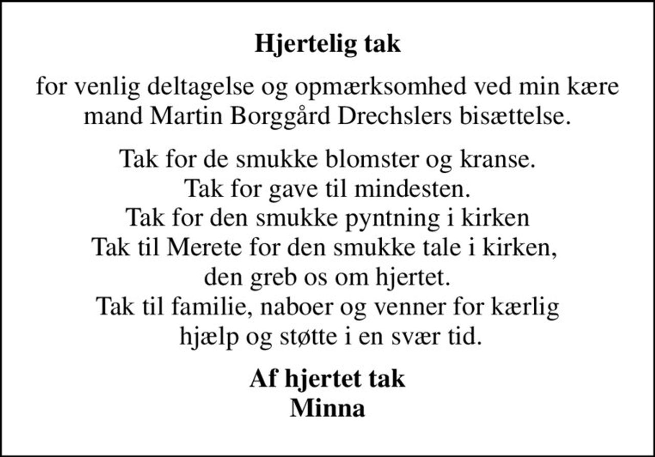 Hjertelig tak
for venlig deltagelse og opmærksomhed ved min kære mand Martin Borggård Drechslers bisættelse.
Tak for de smukke blomster og kranse. Tak for gave til mindesten. Tak for den smukke pyntning i kirken Tak til Merete for den smukke tale i kirken,  den greb os om hjertet. Tak til familie, naboer og venner for kærlig  hjælp og støtte i en svær tid.
Af hjertet tak Minna