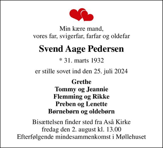 Min kære mand, vores far, svigerfar, farfar og oldefar
Svend Aage Pedersen
* 31. marts 1932
er stille sovet ind den 25. juli 2024
Grethe Tommy og Jeannie Flemming og Rikke Preben og Lenette Børnebørn og oldebørn
Bisættelsen finder sted fra Aså Kirke  fredag den 2. august kl. 13.00  Efterfølgende mindesammenkomst i Møllehuset