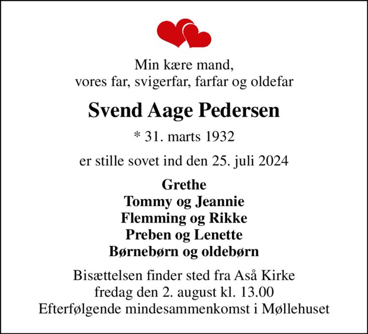 Min kære mand, vores far, svigerfar, farfar og oldefar
Svend Aage Pedersen
* 31. marts 1932
er stille sovet ind den 25. juli 2024
Grethe Tommy og Jeannie Flemming og Rikke Preben og Lenette Børnebørn og oldebørn
Bisættelsen finder sted fra Aså Kirke  fredag den 2. august kl. 13.00  Efterfølgende mindesammenkomst i Møllehuset