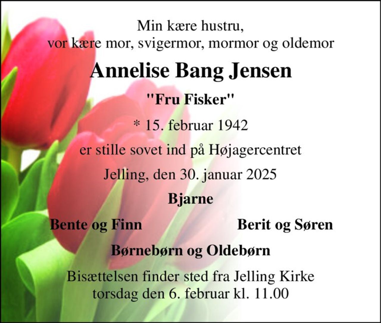 Min kære hustru, vor kære mor, svigermor, mormor og oldemor 
Annelise Bang Jensen 
"Fru Fisker" 
*​ 15. februar 1942 
er stille sovet ind på Højagercentret 
Jelling, den 30. januar 2025 
Bjarne 
Bente og Finn 
Berit og Søren 
Børnebørn og Oldebørn 
Bisættelsen​ finder sted fra Jelling Kirke​ torsdag den 6. februar​ kl. 11.00