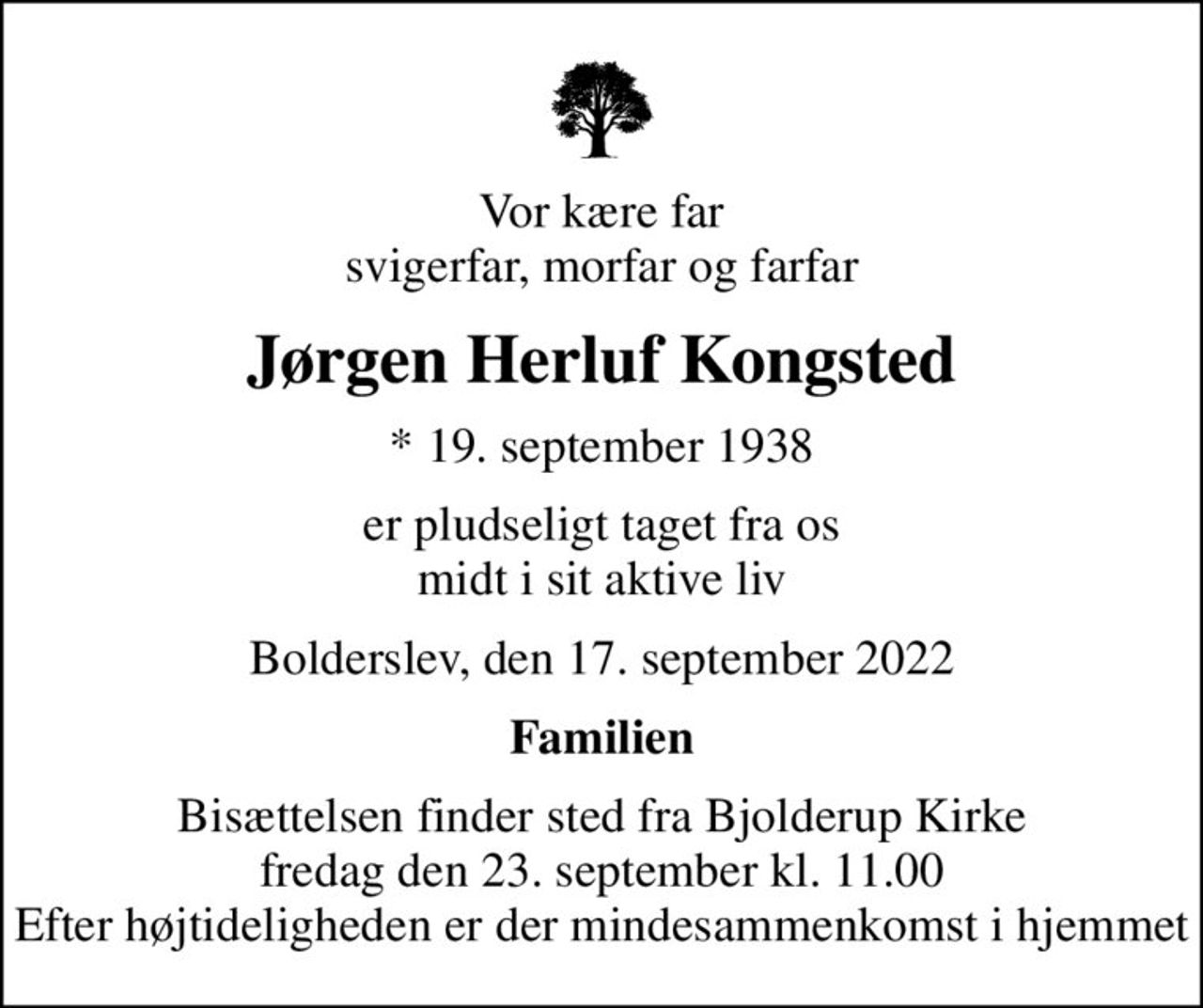 Vor kære far svigerfar, morfar og farfar
Jørgen Herluf Kongsted
* 19. september 1938
er pludseligt taget fra os midt i sit aktive liv
Bolderslev, den 17. september 2022
Familien
Bisættelsen finder sted fra Bjolderup Kirke  fredag den 23. september kl. 11.00  Efter højtideligheden er der mindesammenkomst i hjemmet