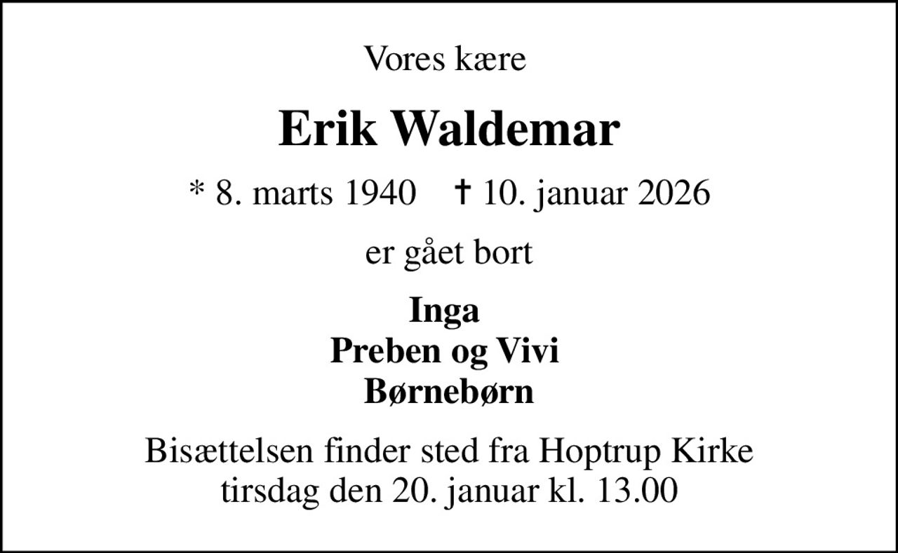 Vores kære 
Erik Waldemar
* 8. marts 1940    ✝ 10. januar 2026
er gået bort
Inga  Preben og Vivi  Børnebørn
Bisættelsen finder sted fra Hoptrup Kirke  tirsdag den 20. januar kl. 13.00