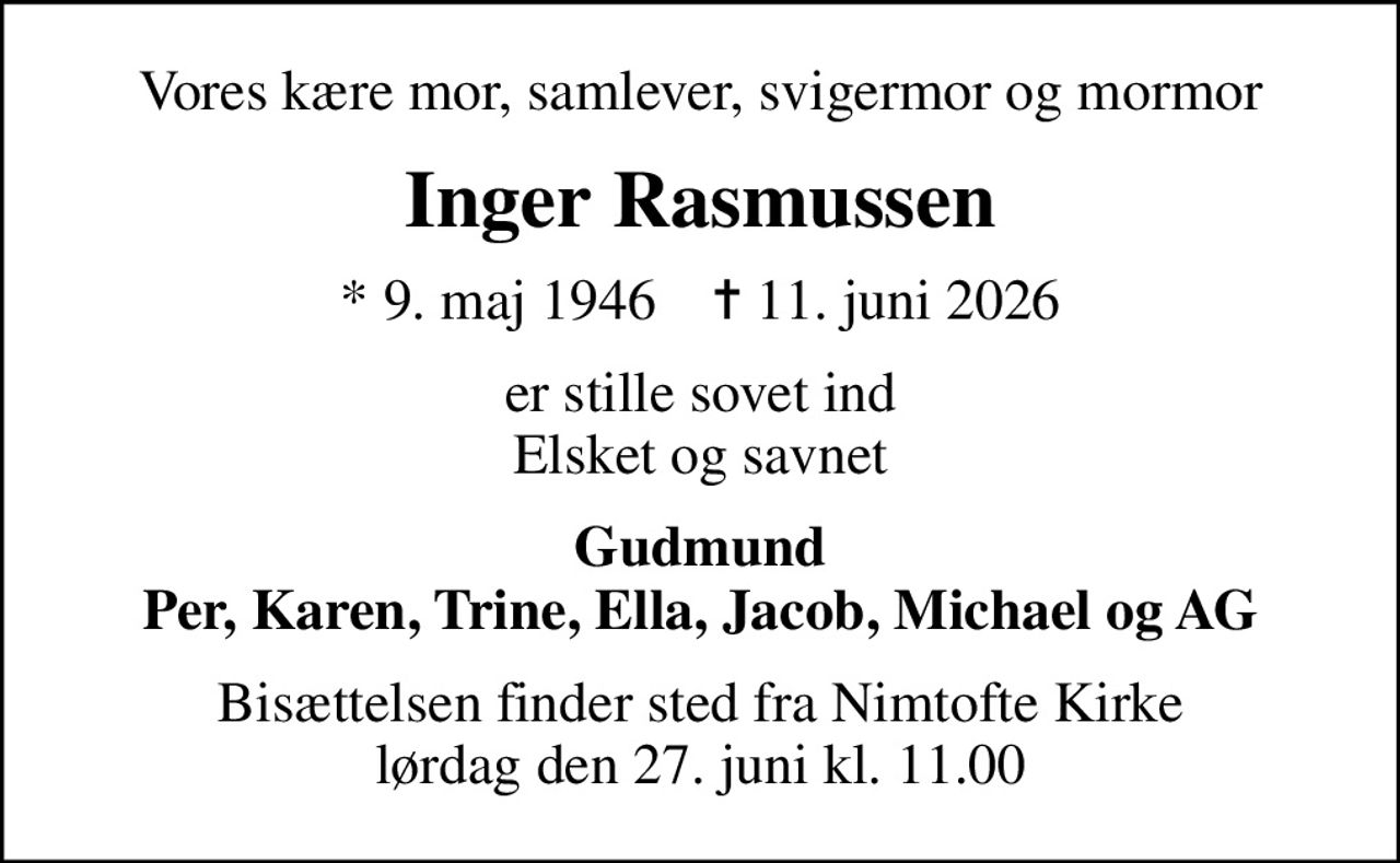Vores kære mor, samlever, svigermor og mormor
Inger Rasmussen
* 9. maj 1946    ✝ 11. juni 2026
er stille sovet ind Elsket og savnet
Gudmund Per, Karen, Trine, Ella, Jacob, Michael og AG
Bisættelsen finder sted fra Nimtofte Kirke  lørdag den 27. juni kl. 11.00