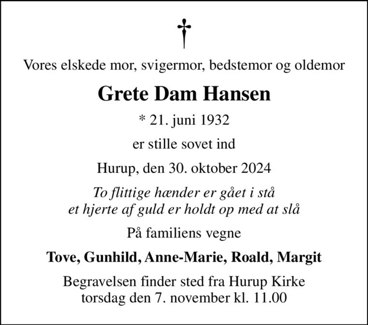 Vores elskede mor, svigermor, bedstemor og oldemor
Grete Dam Hansen
* 21. juni 1932
er stille sovet ind
Hurup, den 30. oktober 2024
To flittige hænder er gået i stå et hjerte af guld er holdt op med at slå
På familiens vegne
Tove, Gunhild, Anne-Marie, Roald, Margit
Begravelsen finder sted fra Hurup Kirke  torsdag den 7. november kl. 11.00