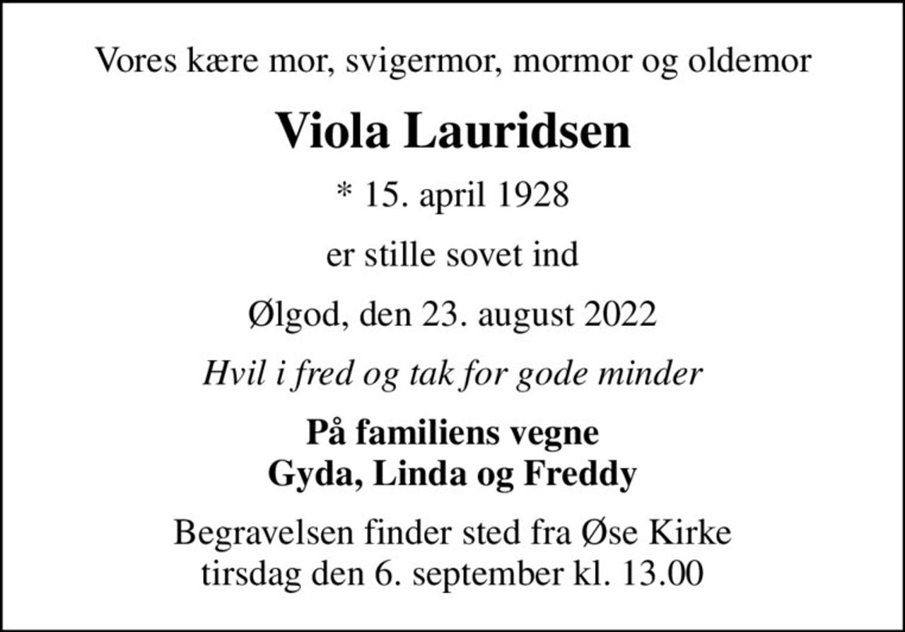 Vores kære mor, svigermor, mormor og oldemor
Viola Lauridsen
* 15. april 1928
er stille sovet ind
Ølgod, den 23. august 2022
Hvil i fred og tak for gode minder
På familiens vegne Gyda, Linda og Freddy
Begravelsen finder sted fra Øse Kirke  tirsdag den 6. september kl. 13.00