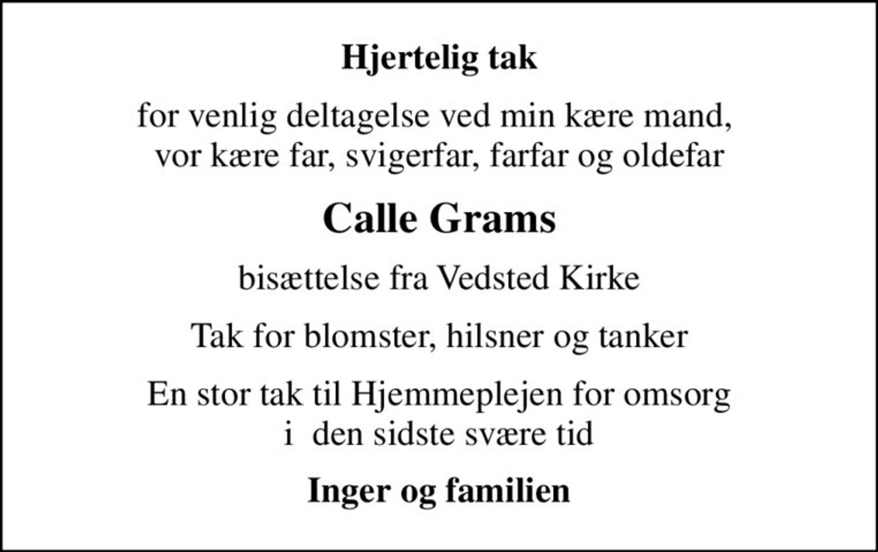 Hjertelig tak
for venlig deltagelse ved min kære mand,  vor kære far, svigerfar, farfar og oldefar
Calle Grams
bisættelse fra Vedsted Kirke
Tak for blomster, hilsner og tanker
En stor tak til Hjemmeplejen for omsorg i  den sidste svære tid
Inger og familien