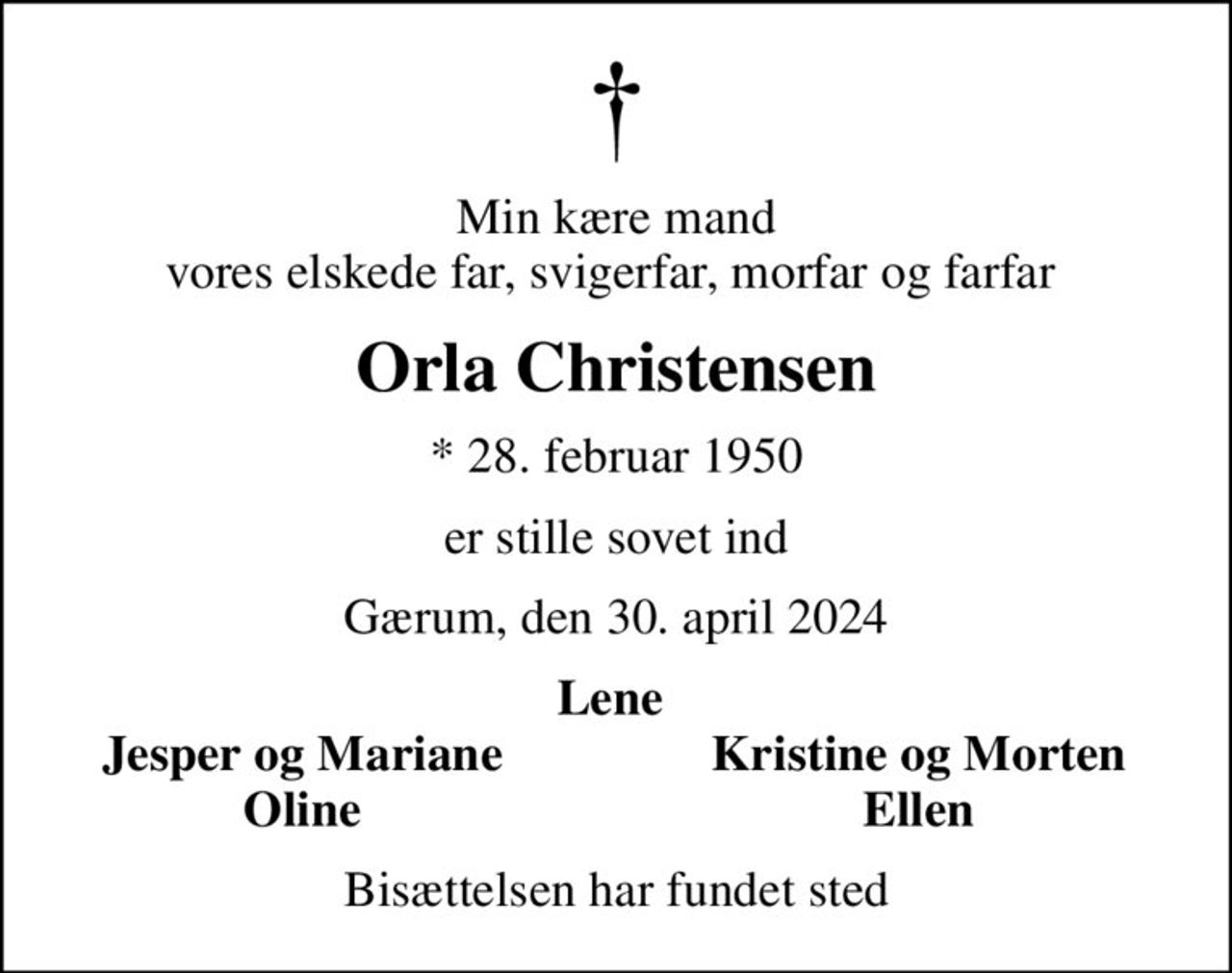 Min kære mand vores elskede far, svigerfar, morfar og farfar 
Orla Christensen
* 28. februar 1950
er stille sovet ind
Gærum, den 30. april 2024
Lene 
Jesper og Mariane 
Kristine og Morten 
Oline 
Ellen 
Bisættelsen har fundet sted