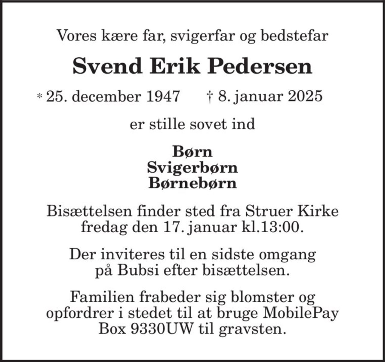 Vores kære far, svigerfar og bedstefar Svend Erik Pedersen * 25. december 1947 † 8. januar 2025 er stille sovet ind Børn Svigerbørn Børnebørn Bisættelsen finder sted fra Struer Kirke fredag den 17. januar kl.13:00. Der inviteres til en sidste omgang på Bubsi efter bisættelsen. Familien frabeder sig blomster og opfordrer i stedet til at bruge MobilePay Box 9330UW til gravsten.