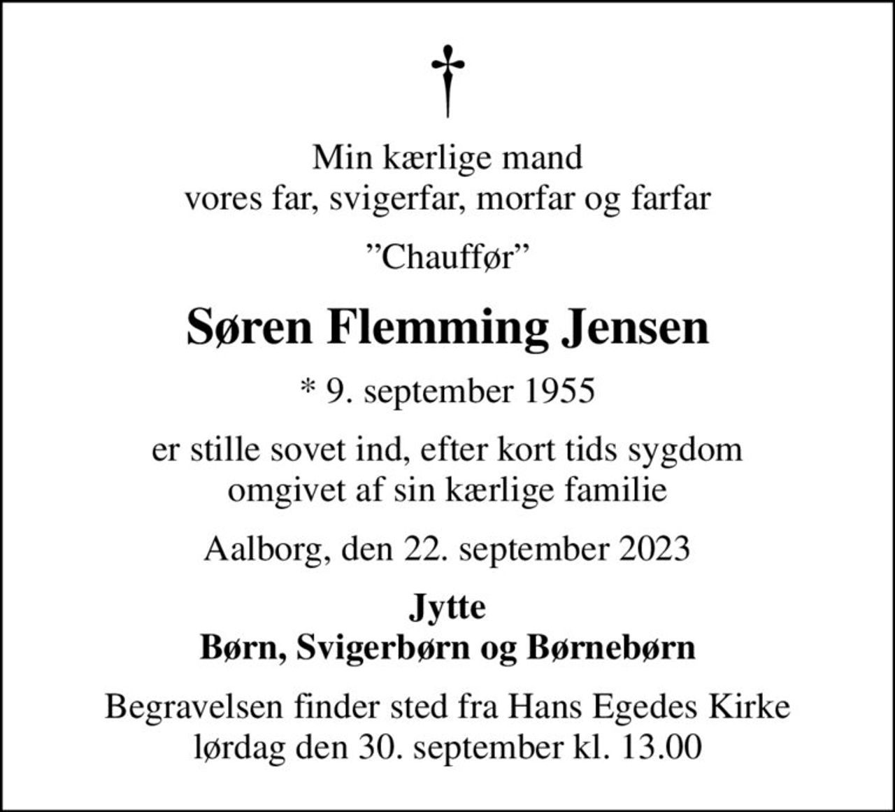 Min kærlige mand vores far, svigerfar, morfar og farfar
Chauffør
Søren Flemming Jensen
* 9. september 1955
er stille sovet ind, efter kort tids sygdom omgivet af sin kærlige familie
Aalborg, den 22. september 2023
Jytte Børn, Svigerbørn og Børnebørn
Begravelsen finder sted fra Hans Egedes Kirke  lørdag den 30. september kl. 13.00