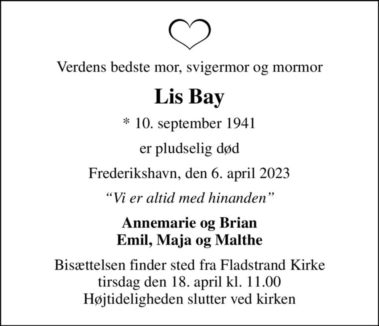 Verdens bedste mor, svigermor og mormor
Lis Bay
* 10. september 1941
er pludselig død
Frederikshavn, den 6. april 2023
Vi er altid med hinanden
Annemarie og Brian Emil, Maja og Malthe
Bisættelsen finder sted fra Fladstrand Kirke  tirsdag den 18. april kl. 11.00  Højtideligheden slutter ved kirken