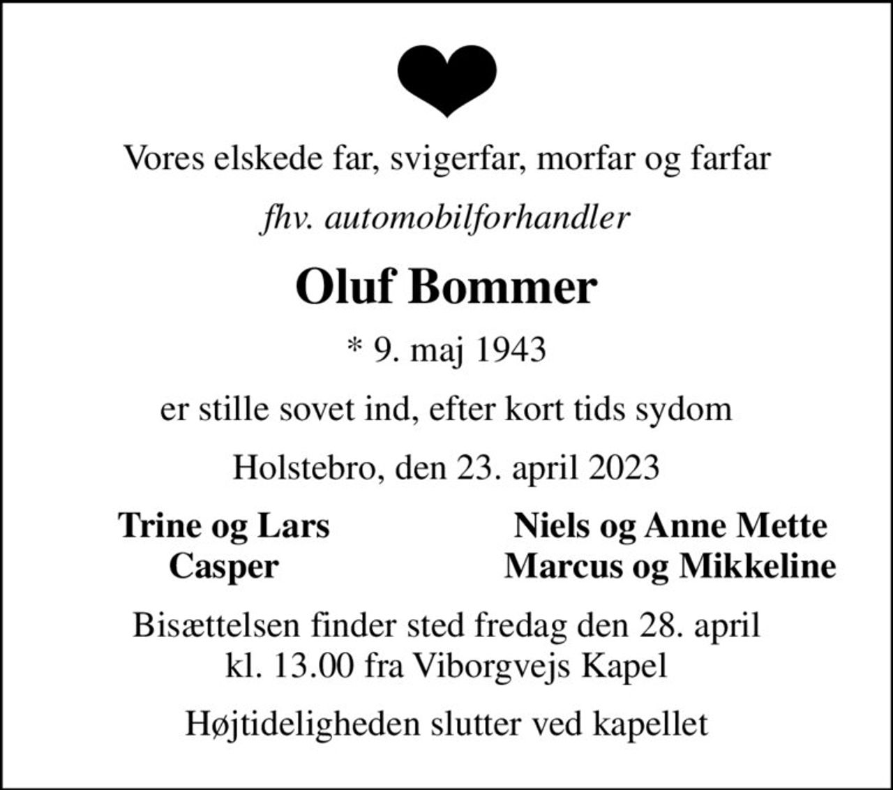 Vores elskede far, svigerfar, morfar og farfar
fhv. automobilforhandler
Oluf Bommer
* 9. maj 1943
er stille sovet ind, efter kort tids sydom
Holstebro, den 23. april 2023
Trine og Lars
Niels og Anne Mette
Casper
Marcus og Mikkeline
Bisættelsen finder sted fredag den 28. april kl. 13.00 fra Viborgvejs Kapel
Højtideligheden slutter ved kapellet