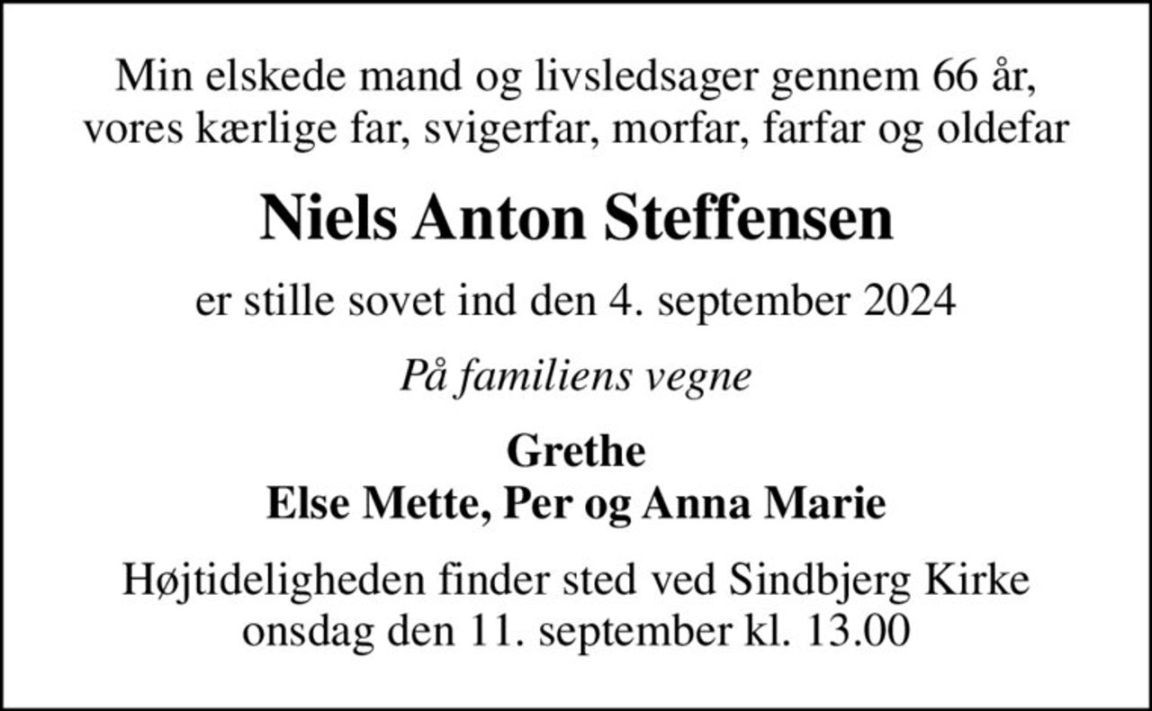 Min elskede mand og livsledsager gennem 66 år, vores kærlige far, svigerfar, morfar, farfar og oldefar
Niels Anton Steffensen
er stille sovet ind den 4. september 2024
På familiens vegne
Grethe Else Mette, Per og Anna Marie
Højtideligheden finder sted ved Sindbjerg Kirke  onsdag den 11. september kl. 13.00