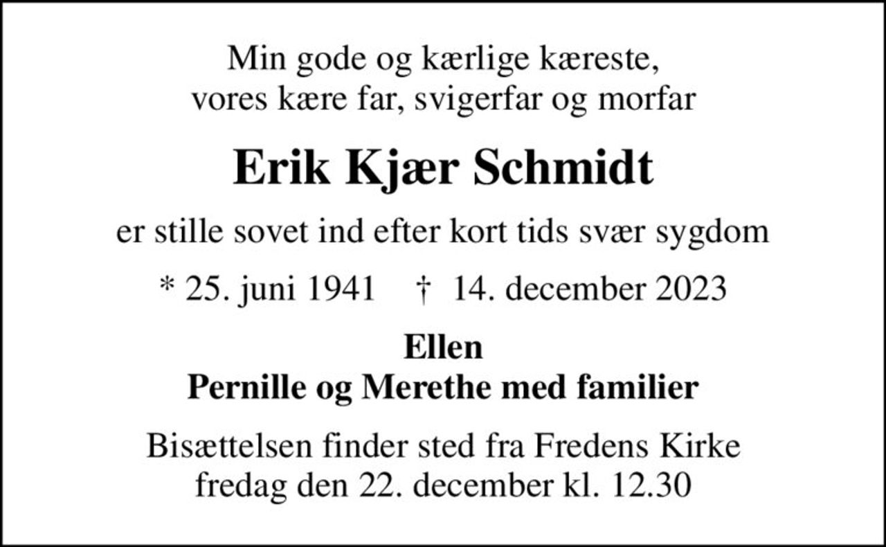Min gode og kærlige kæreste, vores kære far, svigerfar og morfar
Erik Kjær Schmidt
er stille sovet ind efter kort tids svær sygdom
* 25. juni 1941    ✝ 14. december 2023
Ellen Pernille og Merethe med familier
Bisættelsen finder sted fra Fredens Kirke  fredag den 22. december kl. 12.30
