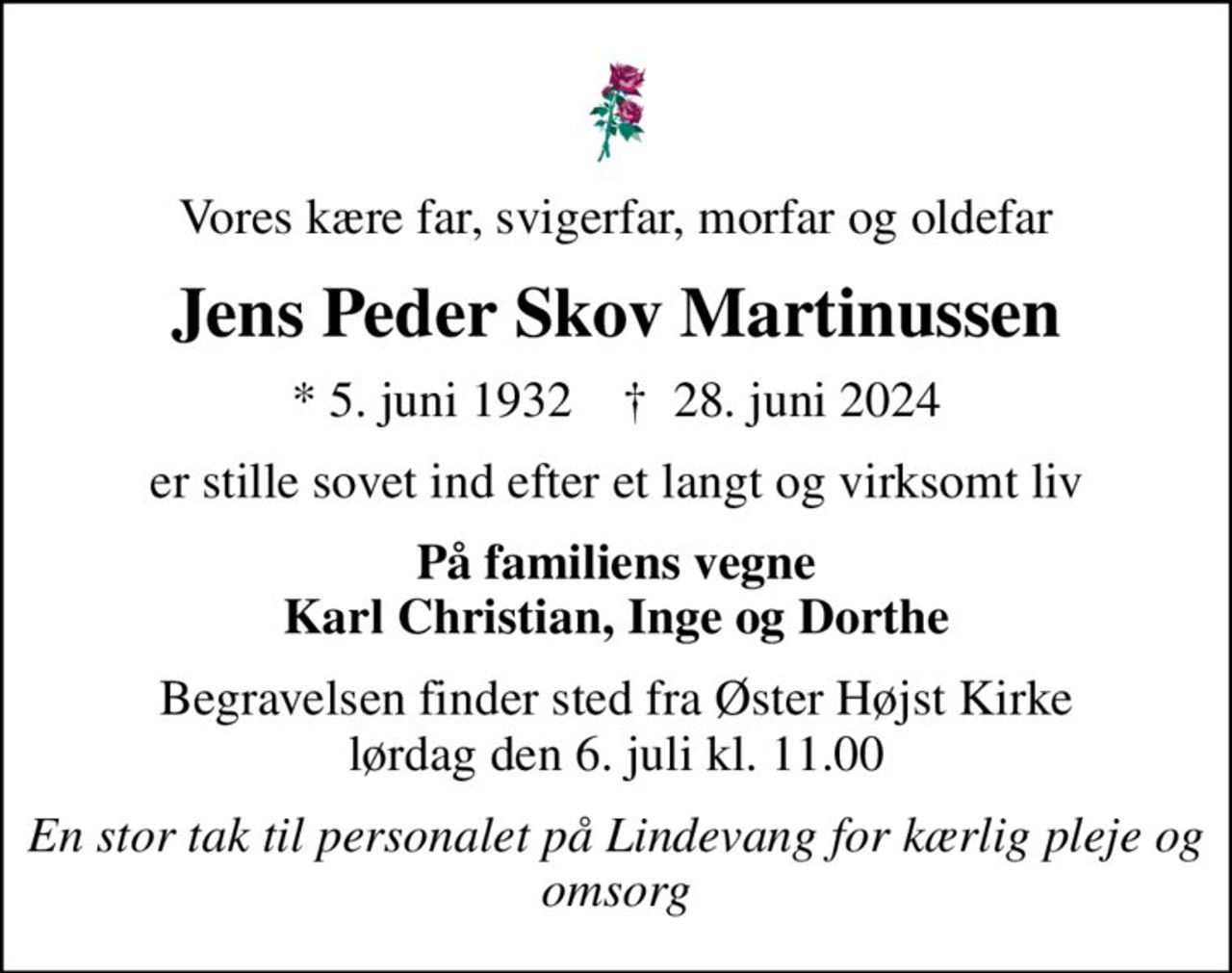 Vores kære far, svigerfar, morfar og oldefar
Jens Peder Skov Martinussen
* 5. juni 1932    ✝ 28. juni 2024
er stille sovet ind efter et langt og virksomt liv
På familiens vegne Karl Christian, Inge og Dorthe
Begravelsen finder sted fra Øster Højst Kirke  lørdag den 6. juli kl. 11.00 
En stor tak til personalet på Lindevang  for kærlig pleje og omsorg